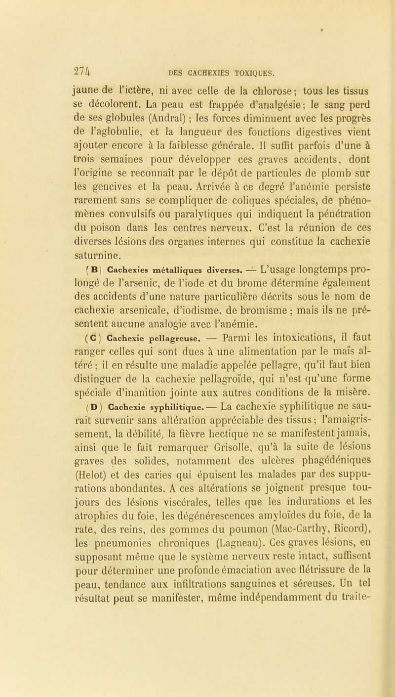 27 Zj jaune de l’ictère, ni avec celle de la chlorose; tous les tissus se décolorent. La peau est frappée d’analgésie; le sang perd de ses globules (Andral) ; les forces diminuent avec les progrès de l’aglobulie, et la langueur des fonctions digestives vient ajouter encore à la faiblesse générale. Il suffit parfois d’une à trois semaines pour développer ces graves accidents, dont l’origine se reconnaît par le dépôt de particules de plomb sur les gencives et la peau. Arrivée à ce degré l’anémie persiste rarement sans se compliquer de coliques spéciales, de phéno- mènes convulsifs ou paralytiques qui indiquent la pénétration du poison dans les centres nerveux. C’est la réunion de ces diverses lésions des organes internes qui constitue la cachexie saturnine. (B) Cachexies métalliques diverses. — L’USage longtemps pro- longé de l’arsenic, de l’iode et du brome détermine également des accidents d’une nature particulière décrits sous le nom de cachexie arsenicale, d’iodisme, de bromisme ; mais ils ne pré- sentent aucune analogie avec l’anémie. (C) Cachexie pellagreuse. — Parmi les intoxications, il faut ranger celles qui sont dues à une alimentation par le maïs al- téré ; il en résulte une maladie appelée pellagre, qu’il faut bien distinguer de la cachexie pellagroïde, qui n’est qu’une forme spéciale d’inanition jointe aux autres conditions de la misère. (D) Cachexie syphilitique.— La cachexie syphilitique ne sau- rait survenir sans altération appréciable des tissus; l’amaigris- sement, la débilité, la fièvre hectique ne se manifestent jamais, ainsi que le fait remarquer Grisolle, qu’à la suite de lésions graves des solides, notamment des ulcères phagédéniques (Helot) et des caries qui épuisent les malades par des suppu- rations abondantes. A ces altérations se joignent presque tou- jours des lésions viscérales, telles que les indurations et les atrophies du foie, les dégénérescences amyloïdes du foie, de la rate, des reins, des gommes du poumon (Mac-Carthy, Ricord), les pneumonies chroniques (Lagneau). Ces graves lésions, en supposant même que le système nerveux reste intact, suffisent pour déterminer une profonde émaciation avec flétrissure de la peau, tendance aux infiltrations sanguines et séreuses. Un tel résultat peut se manifester, même indépendamment du traite-