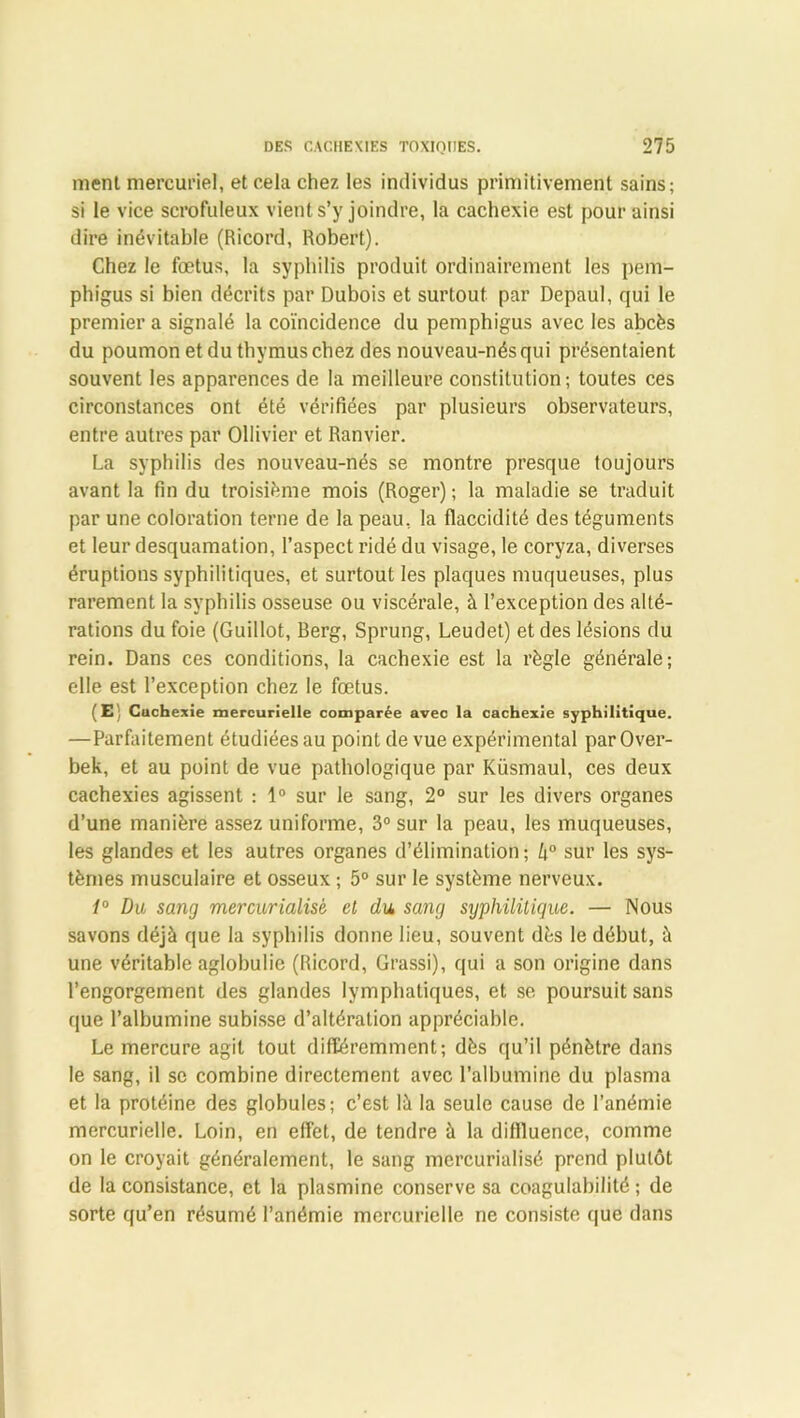 ment mercuriel, et cela chez les individus primitivement sains; si le vice scrofuleux vient s’y joindre, la cachexie est pour ainsi dire inévitable (Ricord, Robert). Chez le fœtus, la syphilis produit ordinairement les pem- phigus si bien décrits par Dubois et surtout par Depaul, qui le premier a signalé la coïncidence du pemphigus avec les abcès du poumon et du thymus chez des nouveau-nés qui présentaient souvent les apparences de la meilleure constitution; toutes ces circonstances ont été vérifiées par plusieurs observateurs, entre autres par Ollivier et Ranvier. La syphilis des nouveau-nés se montre presque toujours avant la fin du troisième mois (Roger); la maladie se traduit par une coloration terne de la peau, la flaccidité des téguments et leur desquamation, l’aspect ridé du visage, le coryza, diverses éruptions syphilitiques, et surtout les plaques muqueuses, plus rarement la syphilis osseuse ou viscérale, à l’exception des alté- rations du foie (Guillot, Berg, Sprung, Leudet) et des lésions du rein. Dans ces conditions, la cachexie est la règle générale; elle est l’exception chez le fœtus. (E; Cuchexie mercurielle comparée avec la cachexie syphilitique. —Parfaitement étudiées au point de vue expérimental par Over- bek, et au point de vue pathologique par Küsmaul, ces deux cachexies agissent : 1° sur le sang, 2° sur les divers organes d’une manière assez uniforme, 3° sur la peau, les muqueuses, les glandes et les autres organes d’élimination ; k° sur les sys- tèmes musculaire et osseux ; 5° sur le système nerveux. 1° Du sang mercurialis'e et du, sang syphilitique. — Nous savons déjà que la syphilis donne lieu, souvent dès le début, à une véritable aglobulie (Ricord, Grassi), qui a son origine dans l’engorgement des glandes lymphatiques, et se poursuit sans que l’albumine subisse d’altération appréciable. Le mercure agit tout différemment; dès qu’il pénètre dans le sang, il se combine directement avec l’albumine du plasma et la protéine des globules; c’est là la seule cause de l'anémie mercurielle. Loin, en effet, de tendre à la dillluence, comme on le croyait généralement, le sang mcrcurialisé prend plutôt de la consistance, et la plasmine conserve sa coagulabilité ; de sorte qu’en résumé l’anémie mercurielle ne consiste que dans