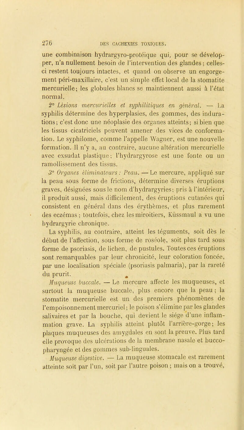 une combinaison hydrargyro-protéique qui, pour se dévelop- per, n’a nullement besoin de l’intervention des glandes ; celles- ci restent toujours intactes, et quand on observe un engorge- ment péri-maxillaire, c’est un simple effet local de la stomatite mercurielle; les globules blancs se maintiennent aussi à l’état normal. 2° Lésions mercurielles et sijphilitiques en général. — La syphilis détermine des hyperplasies, des gommes, des indura- tions; c’est donc une néoplasie des organes atteints; si bien que les tissus cicatriciels peuvent amener des vices de conforma- tion. Le syphilome, comme l’appelle Wagner, est une nouvelle formation. Il n’y a, au contraire, aucune altération mercurielle avec exsudât plastique; l’hydrargyrose est une fonte ou un ramollissement des tissus. 3° Organes éliminateurs : Peau. — Le mercure, appliqué sur la peau sous forme de frictions, détermine diverses éruptions graves, désignées sous le nom d’hydrargyries; pris à l’intérieur, il produit aussi, mais difficilement, des éruptions cutanées qui consistent en général dans des érythèmes, et plus rarement des eczémas; toutefois, chez les miroitiers, Küssmaul a vu une bydrargyrie chronique. La syphilis, au contraire, atteint les téguments, soit dès le début de l’affection, sous forme de roséole, soit plus tard sous forme de psoriasis, de lichen, de pustules. Toutes ces éruptions sont remarquables par leur chronicité, leur coloration foncée, par une localisation spéciale (psoriasis palmaria), par la rareté du prurit. * Muqueuse buccale. — Le mercure affecte les muqueuses, et surtout la muqueuse buccale, plus encore que la peau ; la stomatite mercurielle est un des premiers phénomènes de l’empoisonnement mercuriel ; le poison s’élimine par les glandes salivaires et par la bouche, qui devient le siège d’une inflam- mation grave. La syphilis atteint plutôt l’arrière-gorge; les plaques muqueuses des amygdales en sont la preuve. Plus tard elle provoque des ulcérations de la membrane nasale et bucco- pharyngée et des gommes sub-linguales. Muqueuse digestive. — La muqueuse stomacale est rarement atteinte soit par l’un, soit par l’autre poison ; mais on a trouvé.