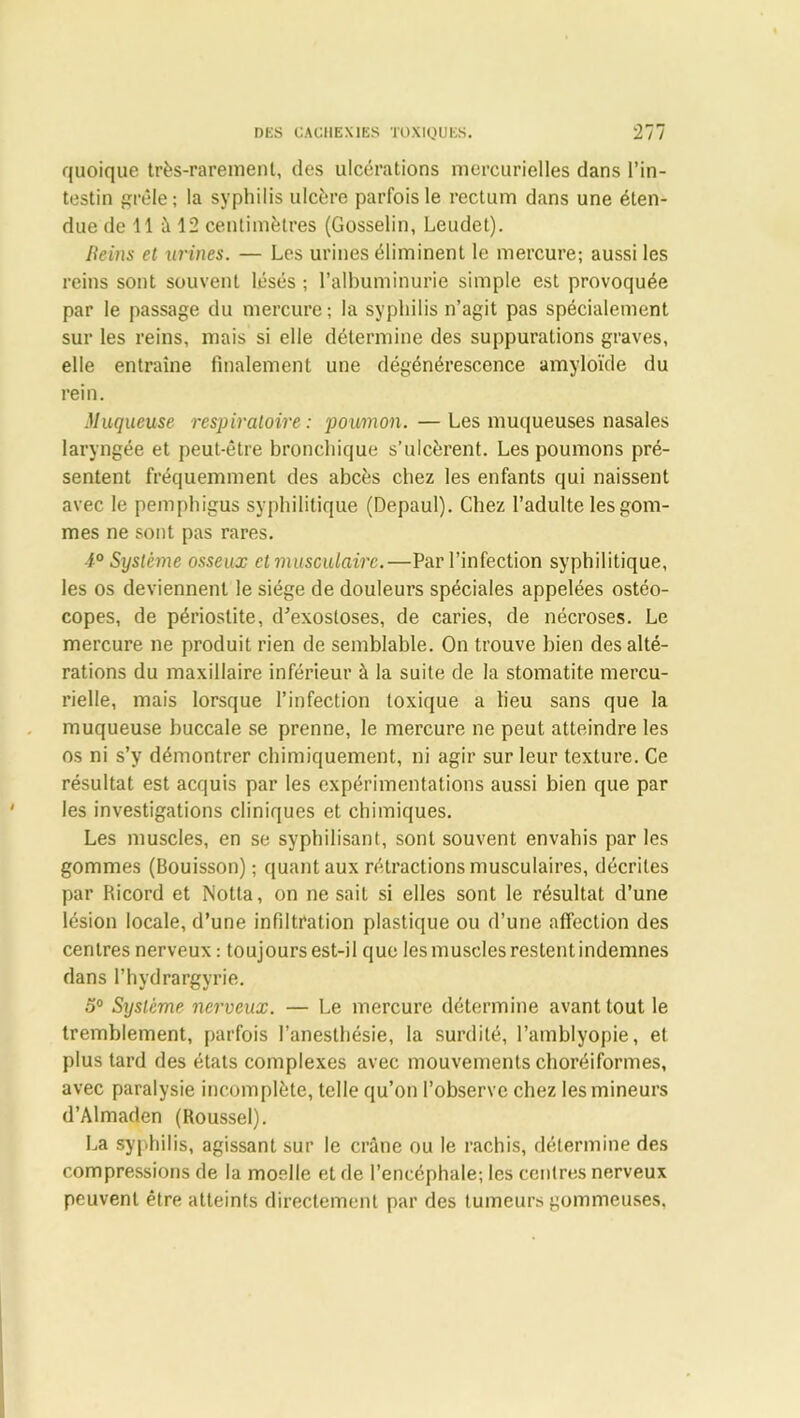 quoique très-rarement, des ulcérations mercurielles dans l’in- testin grêle; la syphilis ulcère parfois le rectum dans une éten- due de 11 à 12 centimètres (Gosselin, Leudet). [teins et urines. — Les urines éliminent le mercure; aussi les reins sont souvent lésés ; l’albuminurie simple est provoquée par le passage du mercure; la syphilis n’agit pas spécialement sur les reins, mais si elle détermine des suppurations graves, elle entraîne finalement une dégénérescence amyloïde du rein. Muqueuse respiratoire: poumon. —Les muqueuses nasales laryngée et peut-être bronchique s’ulcèrent. Les poumons pré- sentent fréquemment des abcès chez les enfants qui naissent avec le pemphigus syphilitique (Depaul). Chez l’adulte les gom- mes ne sont pas rares. 1° Système osseux et musculaire.—Par l’infection syphilitique, les os deviennent le siège de douleurs spéciales appelées ostéo- copes, de périostite, d’exostoses, de caries, de nécroses. Le mercure ne produit rien de semblable. On trouve bien des alté- rations du maxillaire inférieur à la suite de la stomatite mercu- rielle, mais lorsque l’infection toxique a lieu sans que la muqueuse buccale se prenne, le mercure ne peut atteindre les os ni s’y démontrer chimiquement, ni agir sur leur texture. Ce résultat est acquis par les expérimentations aussi bien que par les investigations cliniques et chimiques. Les muscles, en se syphilisant, sont souvent envahis par les gommes (Bouisson) ; quant aux rétractions musculaires, décrites par Ricord et Notta, on ne sait si elles sont le résultat d’une lésion locale, d’une infiltration plastique ou d’une affection des centres nerveux : toujours est-il que les muscles restent indemnes dans l’hydrargyrie. 5° Système nerveux. — Le mercure détermine avant tout le tremblement, parfois l’anesthésie, la surdité, l’amblyopie, et plus tard des états complexes avec mouvements choréiformes, avec paralysie incomplète, telle qu’on l’observe chez les mineurs d’Almaden (Roussel). La syphilis, agissant sur le crâne ou le rachis, détermine des compressions de la moelle et de l’encéphale-, les centres nerveux peuvent être, atteints directement par des tumeurs gommeuses,