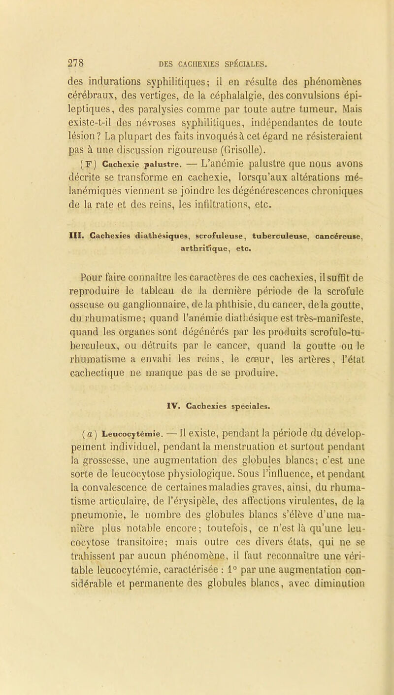 des indurations syphilitiques; il en résulte des phénomènes cérébraux, des vertiges, de la céphalalgie, des convulsions épi- leptiques, des paralysies comme par toute autre tumeur. Mais existe-t-il des névroses syphilitiques, indépendantes de toute lésion ? La plupart des faits invoqués à cet égard ne résisteraient pas à une discussion rigoureuse (Grisolle). (F) Cachexie palustre. — L’anémie palustre que nous avons décrite se transforme en cachexie, lorsqu’aux altérations mé- lanémiques viennent se joindre les dégénérescences chroniques de la rate et des reins, les infiltrations, etc. III. Cachexies diathésiques, scrofuleuse, tuberculeuse, cancéreuse. arthritique, etc. Pour faire connaître les caractères de ces cachexies, il suffît de reproduire le tableau de la dernière période de la scrofule osseuse ou ganglionnaire, de la phthisie, du cancer, de la goutte, du rhumatisme; quand l’anémie diathésique est très-manifeste, quand les organes sont dégénérés par les produits scrofulo-tu- berculeux, ou détruits par le cancer, quand la goutte ou le rhumatisme a envahi les reins, le cœur, les artères, l’état cachectique ne manque pas de se produire. IV. Cachexies spéciales. (a) Leucocytémie. — Il existe, pendant la période du dévelop- pement individuel, pendant la menstruation et surtout pendant la grossesse, une augmentation des globules blancs; c’est une sorte de leucocytose physiologique. Sous l’influence, et pendant la convalescence de certaines maladies graves, ainsi, du rhuma- tisme articulaire, de l’érysipèle, des affections virulentes, de la pneumonie, le nombre des globules blancs s’élève d’une ma- nière plus notable encore; toutefois, ce n’est là qu’une leu- cocytose transitoire; mais outre ces divers états, qui ne se trahissent par aucun phénomène, il faut reconnaître une véri- table leucocytémie, caractérisée : 1° par une augmentation con- sidérable et permanente des globules blancs, avec diminution