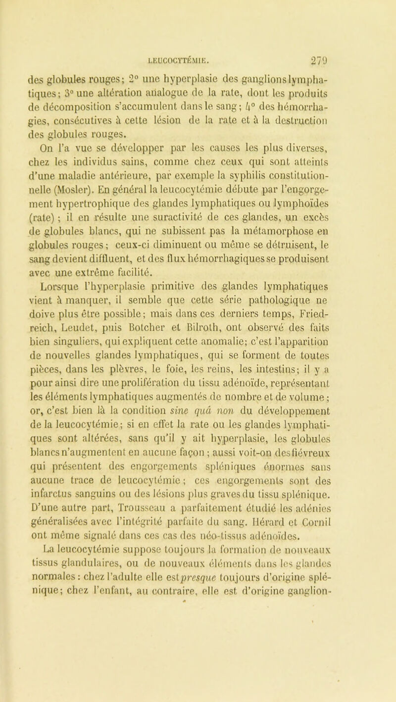 LEUCOCYTÉMIE. 27<J des globules rouges; 2° une hyperplasie des ganglions lympha- tiques; 3° une altération analogue de la rate, dont les produits de décomposition s’accumulent dans le sang; /|° des hémorrha- gies, consécutives à cette lésion de la rate et à la destruction des globules rouges. On l’a vue se développer par les causes les plus diverses, chez les individus sains, comme chez ceux qui sont atteints d’une maladie antérieure, par exemple la syphilis constitution- nelle (Mosler). En général la leucocytémie débute par l’engorge- ment hypertrophique des glandes lymphatiques ou lymphoïdes (rate) ; il en résulte une suractivité de ces glandes, un excès de globules blancs, qui ne subissent pas la métamorphose en globules rouges; ceux-ci diminuent ou même se détruisent, le sang devient diffluent, et des flux hémorrhagiques se produisent avec une extrême facilité. Lorsque l’hyperplasie primitive des glandes lymphatiques vient à manquer, il semble que cette série pathologique ne doive plus être possible; mais dans ces derniers temps, Fried- reich, Leudet, puis Botcher et Bilroth, ont observé des faits bien singuliers, qui expliquent cette anomalie; c’est l’apparition ds nouvelles glandes lymphatiques, qui se forment de toutes pièces, dans les plèvres, le foie, les reins, les intestins; il y a pour ainsi dire une prolifération du tissu adénoïde, représentant les éléments lymphatiques augmentés de nombre et de volume ; or, c’est bien là la condition sine quâ non du développement de la leucocytémie; si en effet la rate ou les glandes lymphati- ques sont altérées, sans qu’il y ait hyperplasie, les globules blancs n’augmentent en aucune façon ; aussi voit-on des fiévreux qui présentent des engorgements spléniques énormes sans aucune trace de leucocytémie ; ces engorgements sont des infarctus sanguins ou des lésions plus graves du tissu splénique. D’une autre part, Trousseau a parfaitement étudié les adénies généralisées avec l’intégrité parfaite du sang. Hérard et Corn il ont même signalé dans ces cas des néo-tissus adénoïdes. La leucocytémie suppose toujours la formation de nouveaux tissus glandulaires, ou de nouveaux éléments dans les glandes normales : chez l’adulte elle est presque toujours d’origine splé- nique; chez l’enfant, au contraire, elle est, d’origine ganglion-