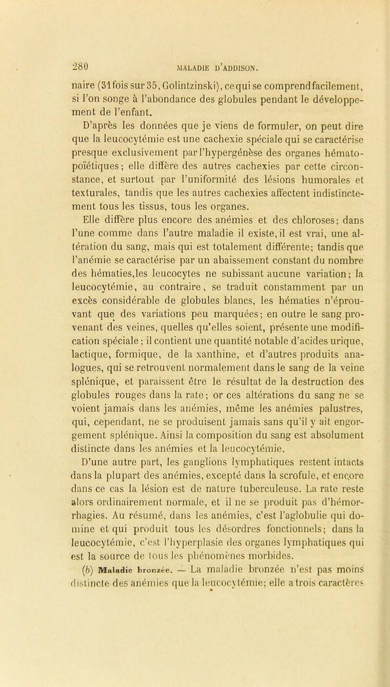 naire (31 fois sur 35, Golintzinski), ce qui se comprend facilement, si l’on songe à l’abondance des globules pendant le développe- ment de l’enfant. D’après les données que je viens de formuler, on peut dire que la leucocytémie est une cachexie spéciale qui se caractérise presque exclusivement par l’hypergénèse des organes hémato- poïétiques; elle diffère des autres cachexies par cette circon- stance, et surtout par l’uniformité des lésions humorales et texturales, tandis que les autres cachexies affectent indistincte- ment tous les tissus, tous les organes. Elle diffère plus encore des anémies et des chloroses; dans l’une comme dans l’autre maladie il existe, il est vrai, une al- tération du sang, mais qui est totalement différente; tandis que l’anémie se caractérise par un abaissement constant du nombre des hématies,les leucocytes ne subissant aucune variation ; la leucocytémie, au contraire, se traduit constamment par un excès considérable de globules blancs, les hématies n’éprou- vant que des variations peu marquées ; en outre le sang pro- venant des veines, quelles qu’elles soient, présente une modifi- cation spéciale ; il contient une quantité notable d’acides urique, lactique, formique, de la xanthine, et d’autres produits ana- logues, qui se retrouvent normalement dans le sang de la veine splénique, et paraissent être le résultat de la destruction des globules rouges dans la rate; or ces altérations du sang ne se voient jamais dans les anémies, même les anémies palustres, qui, cependant, ne se produisent jamais sans qu’il y ait engor- gement splénique. Ainsi la composition du sang est absolument distincte dans les anémies et la leucocytémie. D’une autre part, les ganglions lymphatiques restent intacts dans la plupart des anémies, excepté dans la scrofule, et enqore dans ce cas la lésion est de nature tuberculeuse. La rate reste alors ordinairement normale, et il ne se produit pas d’hémor- rhagies. Au résumé, dans les anémies, c’est l’aglobulie qui do- mine et qui produit tous les désordres fonctionnels; dans la leucocytémie, c’est l’hyperplasie des organes lymphatiques qui est la source de tous les phénomènes morbides. (b) Maladie bronzée. — La maladie bronzée n’est pas moins distincte des anémies que la leucocytémie; elle a trois caractères