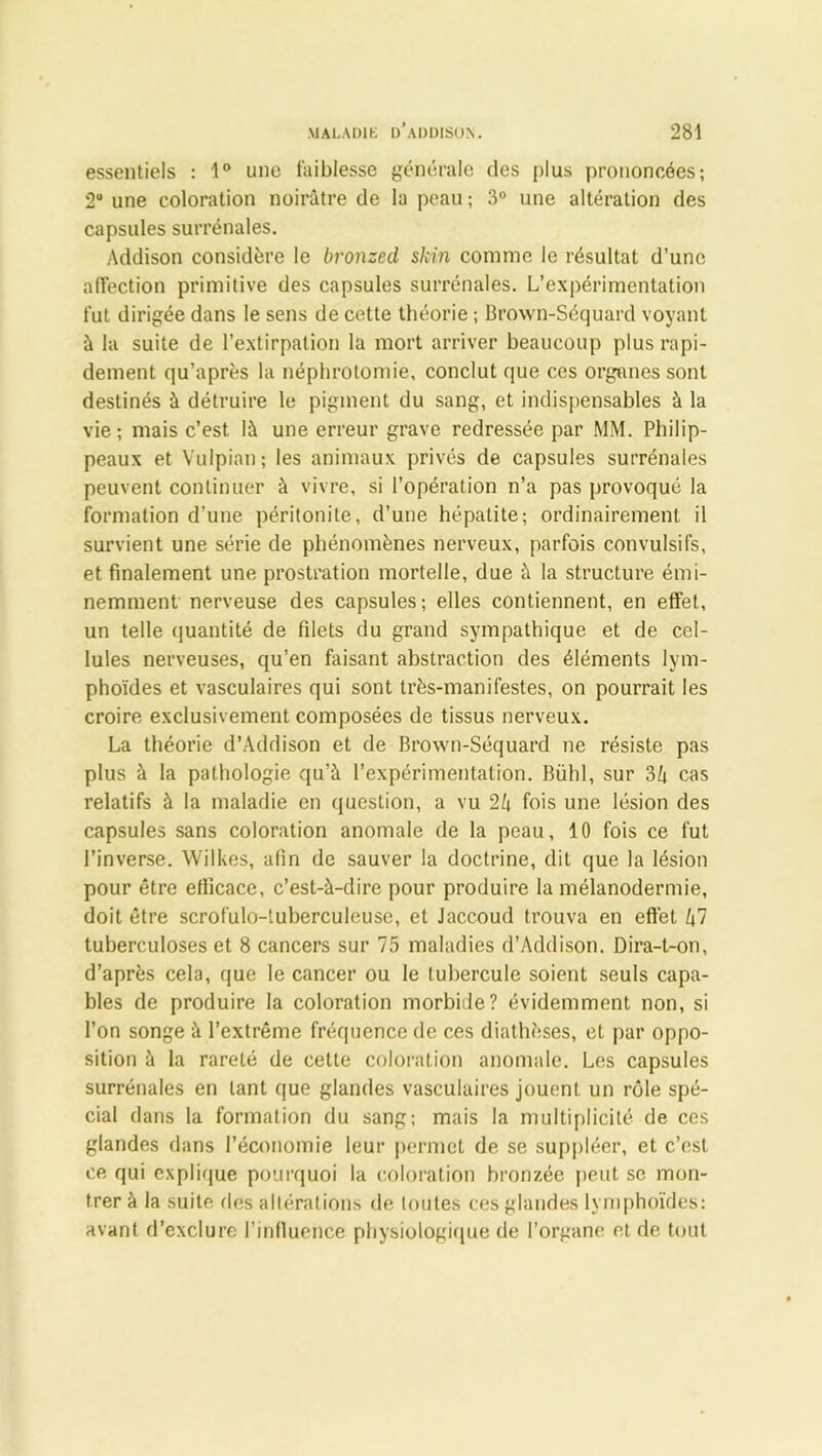 essentiels : 1° une faiblesse générale des plus prononcées; 2° une coloration noirâtre de la peau ; 3° une altération des capsules surrénales. Addison considère le bronzed skin comme le résultat d’une affection primitive des capsules surrénales. L’expérimentation fut dirigée dans le sens de cette théorie ; Brown-Séquard voyant à la suite de l’extirpation la mort arriver beaucoup plus rapi- dement qu’après la néphrotomie, conclut que ces organes sont destinés à détruire le pigment du sang, et indispensables à la vie; mais c’est là une erreur grave redressée par MM. Philip- peaux et Vulpian; les animaux privés de capsules surrénales peuvent continuer à vivre, si l’opération n’a pas provoqué la formation d’une péritonite, d’une hépatite; ordinairement il survient une série de phénomènes nerveux, parfois convulsifs, et finalement une prostration mortelle, due à la structure émi- nemment nerveuse des capsules; elles contiennent, en effet, un telle quantité de filets du grand sympathique et de cel- lules nerveuses, qu’en faisant abstraction des éléments lym- phoïdes et vasculaires qui sont très-manifestes, on pourrait les croire exclusivement composées de tissus nerveux. La théorie d’Addison et de Brown-Séquard ne résiste pas plus à la pathologie qu’à l’expérimentation. Bühl, sur 34 cas relatifs à la maladie en question, a vu 24 fois une lésion des capsules sans coloration anomale de la peau, 10 fois ce fut l’inverse. Wilkes, afin de sauver la doctrine, dit que la lésion pour être efficace, c’est-à-dire pour produire la mélanodermie, doit être scrofulo-luberculeuse, et Jaccoud trouva en effet 47 tuberculoses et 8 cancers sur 75 maladies d’Addison. Dira-t-on, d’après cela, que le cancer ou le tubercule soient seuls capa- bles de produire la coloration morbide? évidemment non, si l’on songe à l’extrême fréquence de ces diathèses, et par oppo- sition à la rareté de cette coloration anomale. Les capsules surrénales en tant que glandes vasculaires jouent un rôle spé- cial dans la formation du sang; mais la multiplicité de ces glandes dans l’économie leur permet de se suppléer, et c’est ce qui explique pourquoi la coloration bronzée peut se mon- trer à la suite des altérations de toutes ces glandes lymphoïdes: avant d’exclure l’influence physiologique de l’organe et de tout