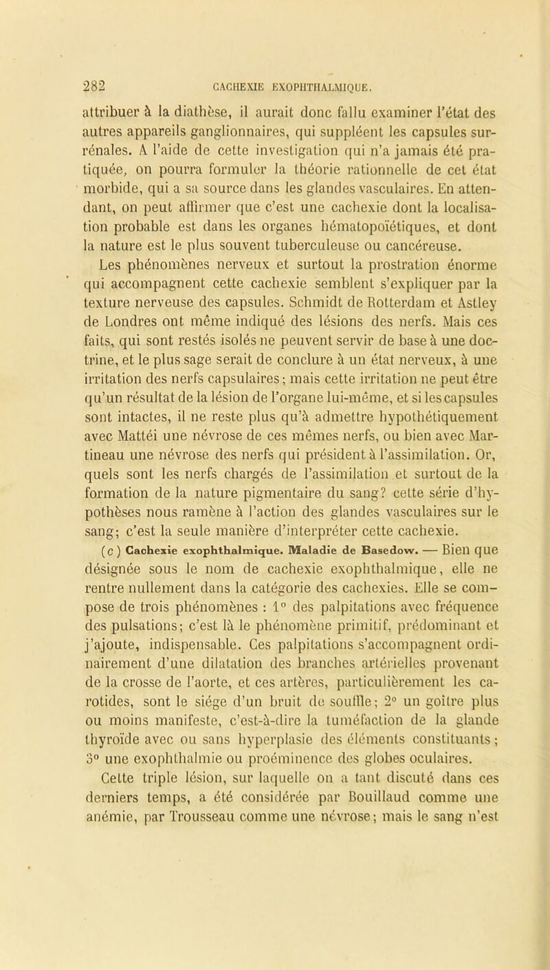 attribuer à la diathèse, il aurait donc fallu examiner l’état des autres appareils ganglionnaires, qui suppléent les capsules sur- rénales. A l’aide de cette investigation qui n’a jamais été pra- tiquée, on pourra formuler la théorie rationnelle de cet état morbide, qui a sa source dans les glandes vasculaires. En atten- dant, on peut affirmer que c’est une cachexie dont la localisa- tion probable est dans les organes hématopoïétiques, et dont la nature est le plus souvent tuberculeuse ou cancéreuse. Les phénomènes nerveux et surtout la prostration énorme qui accompagnent cette cachexie semblent s’expliquer par la texture nerveuse des capsules. Schmidt de Rotterdam et Astley de Londres ont même indiqué des lésions des nerfs. Mais ces faits, qui sont restés isolés ne peuvent servir de base à une doc- trine, et le plus sage serait de conclure à un état nerveux, à une irritation des nerfs capsulaires; mais cette irritation ne peut être qu’un résultat de la lésion de l’organe lui-même, et si les capsules sont intactes, il ne reste plus qu’à admettre hypothétiquement avec Mattéi une névrose de ces mêmes nerfs, ou bien avec Mar- tineau une névrose des nerfs qui président à l’assimilation. Or, quels sont les nerfs chargés de l’assimilation et surtout de la formation de la nature pigmentaire du sang? cette série d’hy- pothèses nous ramène à l’action des glandes vasculaires sur le sang; c’est la seule manière d’interpréter cette cachexie. (c ) Cachexie exophthalmique. Maladie de Basedow. — Bien que désignée sous le nom de cachexie exophthalmique, elle ne rentre nullement dans la catégorie des cachexies. Elle se com- pose de trois phénomènes : 1° des palpitations avec fréquence des pulsations; c’est là le phénomène primitif, prédominant et j’ajoute, indispensable. Ces palpitations s’accompagnent ordi- nairement d’une dilatation des branches artérielles provenant de la crosse de l’aorte, et ces artères, particulièrement les ca- rotides, sont le siège d’un bruit de souille; 2° un goitre plus ou moins manifeste, c’est-à-dire la tuméfaction de la glande thyroïde avec ou sans hyperplasie des éléments constituants ; 3° une exophthalmie ou proéminence des globes oculaires. Cette triple lésion, sur laquelle on a tant discuté dans ces derniers temps, a été considérée par Bouillaud comme une anémie, par Trousseau comme une névrose; mais le sang n’est