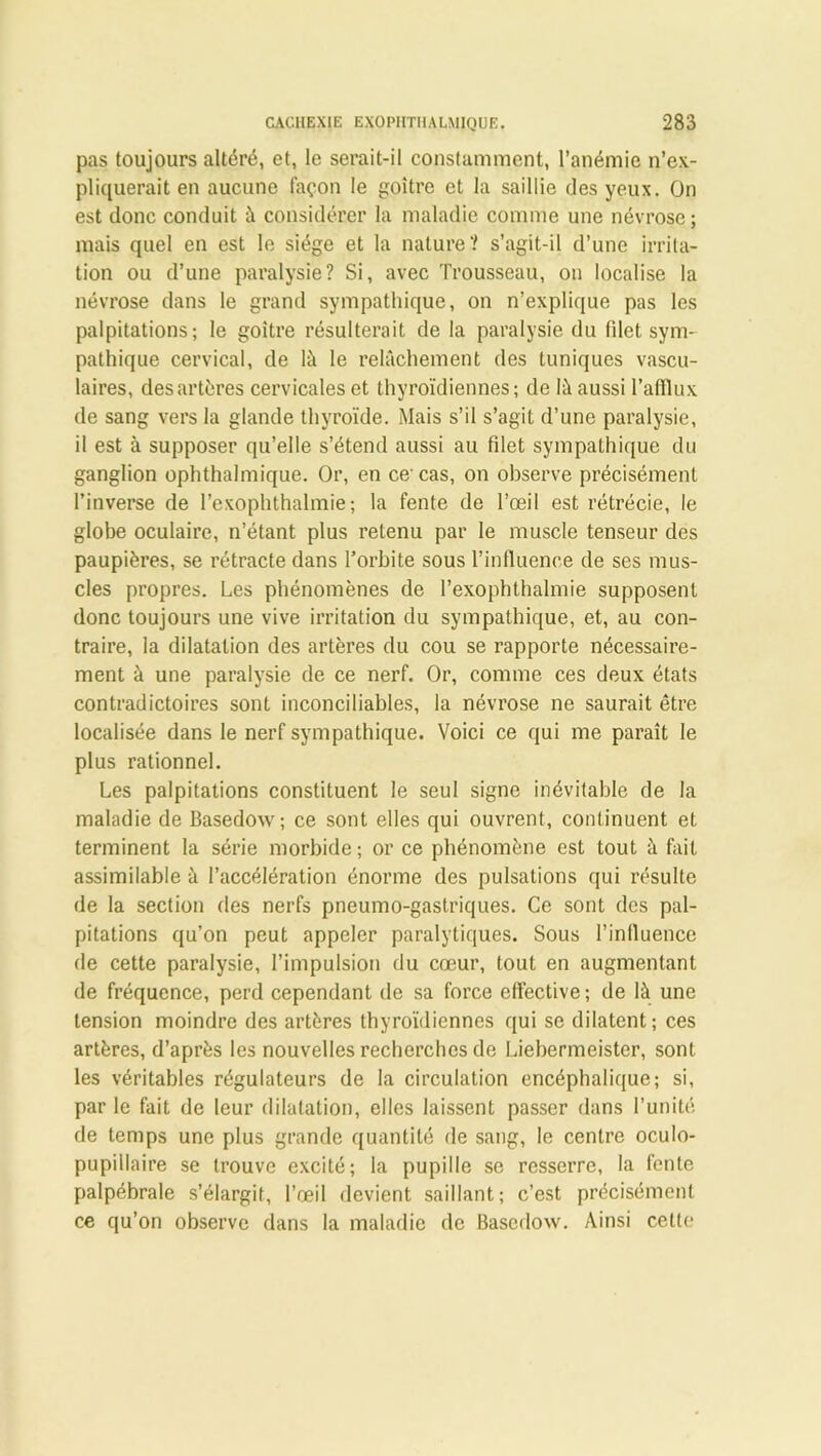 pas toujours altéré, et, le serait-il constamment, l’anémie n’ex- pliquerait en aucune façon le goitre et la saillie des yeux. On est donc conduit à considérer la maladie comme une névrose; mais quel en est le siège et la nature? s’agit-il d’une irrita- tion ou d’une paralysie? Si, avec Trousseau, on localise la névrose dans le grand sympathique, on n’explique pas les palpitations; le goitre résulterait de la paralysie du filet sym- pathique cervical, de là le relâchement des tuniques vascu- laires, des artères cervicales et thyroïdiennes; de là aussi l’afflux de sang vers la glande thyroïde. Mais s’il s’agit d’une paralysie, il est à supposer qu’elle s’étend aussi au filet sympathique du ganglion ophthalmique. Or, en ce-cas, on observe précisément l’inverse de l’exophthalmie; la fente de l’œil est rétrécie, le globe oculaire, n’étant plus retenu par le muscle tenseur des paupières, se rétracte dans l’orbite sous l’influence de ses mus- cles propres. Les phénomènes de l’exophthalmie supposent donc toujours une vive irritation du sympathique, et, au con- traire, la dilatation des artères du cou se rapporte nécessaire- ment à une paralysie de ce nerf. Or, comme ces deux états contradictoires sont inconciliables, la névrose ne saurait être localisée dans le nerf sympathique. Voici ce qui me paraît le plus rationnel. Les palpitations constituent le seul signe inévitable de la maladie de Basedow; ce sont elles qui ouvrent, continuent et terminent la série morbide ; or ce phénomène est tout à fait assimilable à l’accélération énorme des pulsations qui résulte de la section des nerfs pneumo-gastriques. Ce sont des pal- pitations qu’on peut appeler paralytiques. Sous l’influence de cette paralysie, l’impulsion du cœur, tout en augmentant de fréquence, perd cependant de sa force effective; de là une tension moindre des artères thyroïdiennes qui se dilatent; ces artères, d’après les nouvelles recherches de Liebermeister, sont les véritables régulateurs de la circulation encéphalique; si, par le fait de leur dilatation, elles laissent passer dans l’unité de temps une plus grande quantité de sang, le centre oculo- pupillaire se trouve excité; la pupille se resserre, la fente palpébrale s’élargit, l’œil devient saillant; c’est précisément ce qu’on observe dans la maladie de Basedow. Ainsi cette