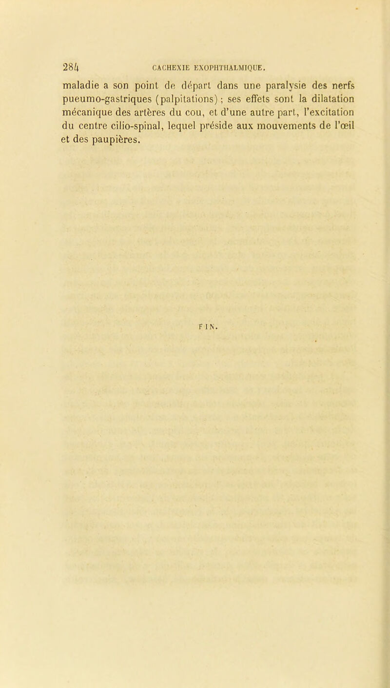 maladie a son point de départ dans une paralysie des nerfs pueumo-gastriques (palpitations); ses effets sont la dilatation mécanique des artères du cou, et d’une autre part, l’excitation du centre cilio-spinal, lequel préside aux mouvements de l’œil et des paupières. FIN.