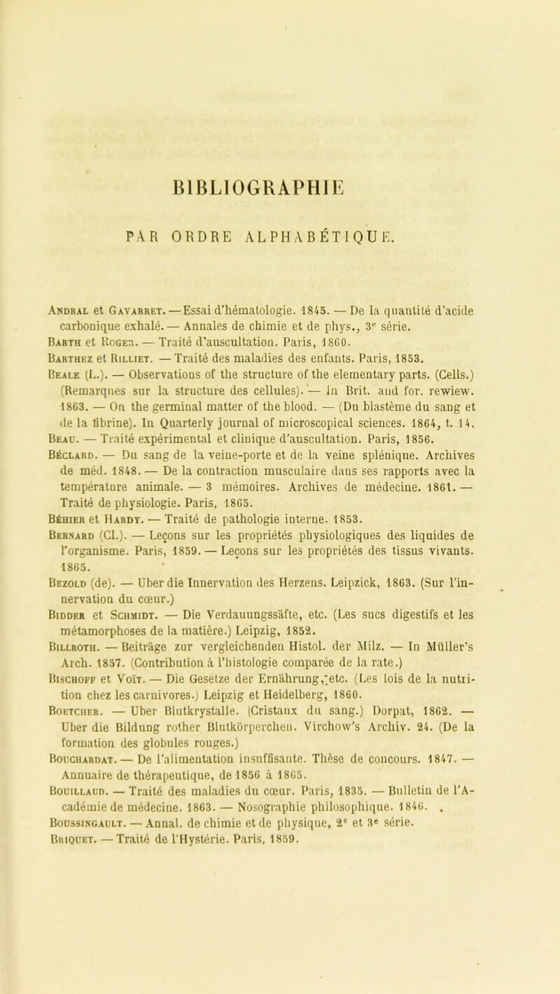 BIBLIOGRAPHIE PAR ORDRE ALPHABÉTIQUE. Andral et Gavarret.—Essai d’hématologie. 1845. — De la quantité d'acide carbonique exhalé.— Annales de chimie et de phys., 3 série. Barth et Roger. — Traité d’auscultation. Paris, 1SG0. Barthez et Rilliet. — Traité des maladies des enfants. Paris, 1853. Beale (L.). — Observations of the structure of the elementary parts. (Cells.) (Remarques sur la structure des cellules). — in Brit. and for. rewiexv. 1863. — On the germinal matter of the blood. — (Du blastème du sang et de la fibrine). In Quarterly journal of microscopical sciences. 1864, t. 14. Beau. — Traité expérimental et clinique d’auscultation. Paris, 1856. Béclard. — Du sang de la veine-porte et de la veine splénique. Archives de méd. 1848. — De la contraction musculaire dans ses rapports avec la température animale. — 3 mémoires. Archives de médecine. 1861.— Traité de physiologie. Paris, 1865. Béhier et Hardy. — Traité de pathologie interne. 1853. Bernard (Cl.). — Leçons sur les propriétés physiologiques des liquides de l’organisme. Paris, 1859. — Leçons sur les propriétés des tissus vivants. 1865. Bezold (de). — Uber die Innervation des Herzens. Leipzick, 1863. (Sur l’in- nervation du cœur.) Bidder et Schmidt. — Die Verdauungssâfte, etc. (Les sucs digestifs et les métamorphoses de la matière.) Leipzig, 1852. Billroth. —Beitr'àge zur vergleichenden Histol. der Milz. — In Müller’s Arch. 1857. (Contribution à l’histologie comparée de la rate.) Bischoff et Voït. — Die Gesetze der Ern'àhrung,)etc. (Les lois de la nutri- tion chez les carnivores.) Leipzig et Heidelberg, 1860. Boetcher. — Uber Blutkrystalle. (Cristaux du sang.) Dorpat, 1862. — Uber die Bildung rother Blutkorperchen. Virchow’s Archiv. 24. (De la formation des globules rouges.) Bouchardat. — De l’alimentation insuffisante. Thèse de concours. 1847. — Annuaire de thérapeutique, de 1856 à 1865. Bouillaud. — Traité des maladies du cœur. Paris, 1835. — Bulletin de l’A- cadémie de médecine. 1863. — Nosographie philosophique. 1846. . Boussingault. — Annal, de chimie et de physique, 2e et 3® série. Briquet. —Traité de l’Hystérie. Paris, 1859.