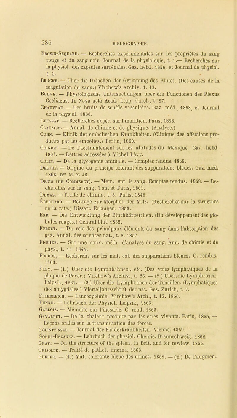 Brown-Sequabd. — Recherches expérimentales sur les propriétés du sang rouge et du sang noir. Journal de la physiologie, t. 1.— Recherches sur la physiol. des capsules surrénales. Gaz. hebd. 18S6, et Journal de physiol. 1.1. Brücke. — Uber die Ursachen der Gerinnung des Blutes. (Des causes de la coagulation du sang.) Virchow’s Archiv, t. 12. Budge. — Physiologische Uutersuchungen über die Functionen des Plexus Coeliacus. In Nova acta Acad. Leop. Carol., t. 27. Chauveau.— Des bruits de souffle vasculaire. Gaz. méd., 1858, et Journal de la physiol. 1860. Chossat. — Recherches expér. sur l’inanition. Paris, 1828. Clausius. — Annal, de chimie et de physique..(Analyse.) Cohn. — Klinik der embolischen Krankheiten. (Clinique des affections pro- duites par les embolies.) Berlin, 1860. Coindet. — De l’acclimatement sur les altitudes du Mexique. Gaz. hebd. 1864. — Lettres adressées à Michel Lévy. Colin. — De la glycogénie animale. — Comptes rendus. 1859. Delore. — Origine du principe colorant des suppurations bleues. Gaz. méd. 1803, nos 42 et 43. Denis (de Comuércy).—Mém. sur le sang. Comptes rendus. 1858. — Re- cherches sur le sang. Toul et Paris, 1861. Dumas. —Traité de chimie, t. 8. Paris, 1846. Éberhard. — Beitrage zur Morpliol. der Milz. (Recherches sur la structure de la rate.) Dissert. Erlangen. 1855. Erb. — Die Entwicklung der Bluthkorperchen. (Du développement des glo- bules rouges.) Central blat. 1865. Fernet. — Du rôle des principaux éléments du sang dans l'absorption des gaz. Annal, des sciences nat., t. 8.1857. Figuier. — Sur une nouv. mélh. d’analyse du sang. Ann. de chimie et de phys., t. 11. 1844. Fordos. — Recherch. sur les mat. col. des suppurations bleues. C. rendus. 1863. Frey. — (i.) Uber die Lymphbahnen, etc. (Des voies lymphatiques de la plaque de Peyer.) Virchow’s Archiv., t. 26. — (2.) Ubersdie Lymphrüsen. Leipzik, 1861. — (3.) Uber die Lymphbanen der Tonsillen. (Lymphatiques des amygdales.) Vierteljahrsschrift der nat. Ges. Zurich, t. 7. Fbiedreich. — Leucocytémie. Virchow’s Arch., t. 12. 1856. Funke. — Lehrbuch der Physiol. Leipzik, 1863. Gallois. — Mémoire sur l’inosurie. C. rend. IS63. Gavarret. — De la chaleur produite par les êtres vivants. Paris, 1855, — Leçons orales sur la transmutation des forces. Golintzinski. — Journal der Kinderkrankheiten. Vienne, 1859. Gorup-Bezanez. — Lehrbuch der physiol. Chemie. Braunscliweig. 1862. Gray. — Ou the structure of the spleen, in Brit. and for rewiew. 1855. Grisolle. — Traité de pathol. interne. 1863. Gubler. — (1.) Mat. colorante bleue des urines. 1862. — (2.) De l’augmen-