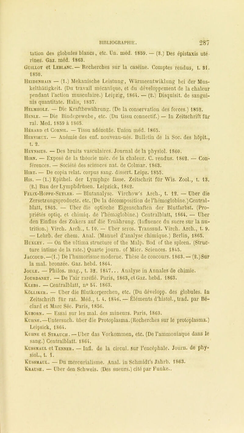 tatioa des globules blancs, etc. Un. méd. 1859, — (3.) Des épistaxis uté rines. Gaz. méd. 1863. Guillot et Leblanc. — Recherches sur la caséine. Comptes rendus, t. 31. 1850. IIeideniiain — (1.) Mekanische Leistung, Warmeentwiklung bei der Mus- kelth'âtigkeit. (Du travail mécanique, et du développement de la chaleur pendant l’action musculaire.) Leipzig, 1864. — (2.) Disquisit. de sangui- nis quantitate. Halis, 1857. Helmiiolz. — Die Kraftbewahrung. (De la conservation des forces.) 1852. Henle. — Die Bindegewebe, etc. (Du tissu connectif.) — In Zeitschrift filr ral. Med. 1859 à. 1SG5. Hérabd et Cornil. — Tissu adénoïde. Union méd. 1865. Hervieux. — Anémie des enf. nouveau-nés. Bulletin de la Soc. des hôpit., t. 2. Heynsius. — Des bruits vasculaires. Journal de la physiol. 1860. Hirn. — Exposé de la théorie méc. de la chaleur. C. rendus. 1862. — Con- férences. — Société des sciences nat. de Colmar. 1863. Hirt. — De copia relat. corpus sang, dissert. Leipz. 1855. His. — (1.) Epithel. der Lymphge hisse. Zeitschrit fur Wis. Zool., t. 13. (2.) Bau derLymphdrüsen. Leipzick, 1862. Felix-Hoppe-Seyler. — Blutanalyse. Virchow’s Arch., t. 12. — Uber die Zersetzungsproducte, etc. (De la décomposition de l’hémoglobine.) Central- blatt, 1865. — Uber die optische Eigenschaften der Blutfarbst. (Pro- priétés optiq. et chiuiiq. de l’hémoglobine.) Centralblatt, 1S64. — Uber den Einflus des Zukers auf die Ernahrung. (Influence du sucre sur la nu- trition.) Virch. Arch., 1.10. — Uber seros. Transsud. Virch. Arch., t. 9. — Lehrb. der chem. Anal. (Manuel d’analyse chimique.) Berlin, 1865. Huxley. — On the tiltima structure of the Malp. Bod of the spleen. (Struc- ture intime de la rate.) Quarte journ. of Micr. Sciences. 1845. Jaccoud.—(1.) De l'humorismemoderne. Thèse de concours. 1863. — (2.)Sur la mal. bronzée. Gaz. hebd. 1864. Joule. — Philos, mag., t. 32. 1847... Analyse in Annales de chimie. Jourdanet. — De l’air raréfié. Paris, 1863, etGaz. hebd. 1863. Klebs. —Centralblatt, n° 54. 1863. Külliker. — Uber die Blutkorperchen, etc. (Du développ. des globules. In Zeitschrift fur rat. Méd., t. 4. 1846.— Éléments d’histol., trad. par Bé- clard et Marc Sée. Paris, 1856. Kuborn. — Essai sur les mal. des mineurs. Paris, 1863. Kuhne.—Untersuch. iiber die Protoplasma.(Recherches sur le protoplasma.) Leipsick, 1864. Kuhne et Strauch. — Uber das Vorkommen, etc. (De l’ammoniaque dans le sang.) Centralblatt. 1864. Kussmaul et Tenner. — Infl. de la circul. sur l’encéphale. Journ. de phy- siol., t. 1. Kussmaul. —Du mercnrialisme. Anal, in Schmidt’s Jahrb. 1863. Krause. — Uber den Schweis. (Des sueurs.) cité par Funke..