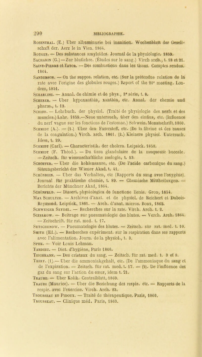 Rosenthal. (E.) Uber albuminurie bei inanition. Wochenblatt der Gesell- schafi der. Aerz le in Vien. 1864. Rouget. — Des substances amyloïdes. Journal de la physiologie. 1859. Sacharin (G.)—Zur blutlehre. (Études sur le sang.) Virch arch., t- 18 et 21. Saint-Pierre et Estor. — Des combustions dans les tissus. Comptes rendus. 1864. Sanderson. — On the suppos. relation, etc. (Sur la prétendue relation de la rate avec l’origine des globules rouges.) Report of the 20e meeting. Lon- dres, 1851. Scharling. — Annal, de chimie et de phys., 3* série, t. 8. Scherer. — Uber hypoxanthin, xanthin, etc. Annal, der chemie und pharm., t. 12. Schiff. — Lehrbuch. der physiol. (Traité de physiologie des nerfs et des muscles.) Lahr. 1859.—Neue untersuch, über den einfius, etc. (Influence du nerf vague sur les fonctions de l’estomac.) Schwein.Monatschrift.1860. Schmidt (A.). — (1.) Uber den Faserstoff, etc. (De la fibrine et des causes de la coagulation.) Virch. arch. 1861. (2.) Kleinere physiol. Untersuch. Idem, t. 29. Schmidt (Cari). — Characteristik. der choiera. Leipsick. 1850. Schmidt (F. Théod.). — Du tissu glandulaire de la muqueuse buccale. —Zeitsch. fur wissenschaftliche zoologie, t. 13. Schoffer. — Uber die kohlensaure, etc. (De l’acide carbonique du sang.) Sitzungsbericht der Wiener Akad. t. 41. SchOnbein. — Uber das Verhalten, etc (Rapports du sang avec l’oxygène). Journal für praktische chemie, t. 89. — Chemisehe Mittheiluxgen. — Berichte der Münchner Akad, 1864. Schünfeld. — Dissert, physiologica de functione lienis. Gron, 1854. Max Schdltze. — Archives d’anat. et de physiol. de Reichert et Dubois- Reymond. Leipsick, 1861. — Arch. d’anat. micros. Bonx, 1865. Schweiger Seydel. — Recherches sur la rate. Virch. Arch. t. 2. Sczelkow. — Beitrage sur pneumatologie des blutes. — Veitch. Arch. 1864. — Zeitschrift, für rat. med. t. 17. Setschenow. — Pneumatologie des blutes. — Zeitsch. sür rat. med. t. 10. Smith (Ed.). — Recherches expériment. sur la respiration dans ses rapports avec l’alimentation. Journ. delà physiol., t. 3. Spek. — Voir Louis Lehman. Tardieu. — Dict. d’hygiène, Paris 1860. Teichmann. — Des cristaux du sang. — Zeitsch. für rat. med. t. 3 et 8. Thiry. (1).— Uber die ammoniakgehalt, etc. (De l’ammoniaque du sang et de l’expiration. — Zeitsch. für rat. med. t. 17. — (2). De l'influence des gaz du sang sur l’action du cœur, idem t. 21. Traube.— Uber Kolik. Centralblatt, 1863. Traube (Maurice). — Uber die Bezieliung des respir. etc. — Rapports de la respir. avec l’exercice. Virch. Arch. 23. Trousseau et Pidoux. — Traité de thérapeutique. Paris, 1860. Trousseau. — Clinique méd. Paris, 1863.