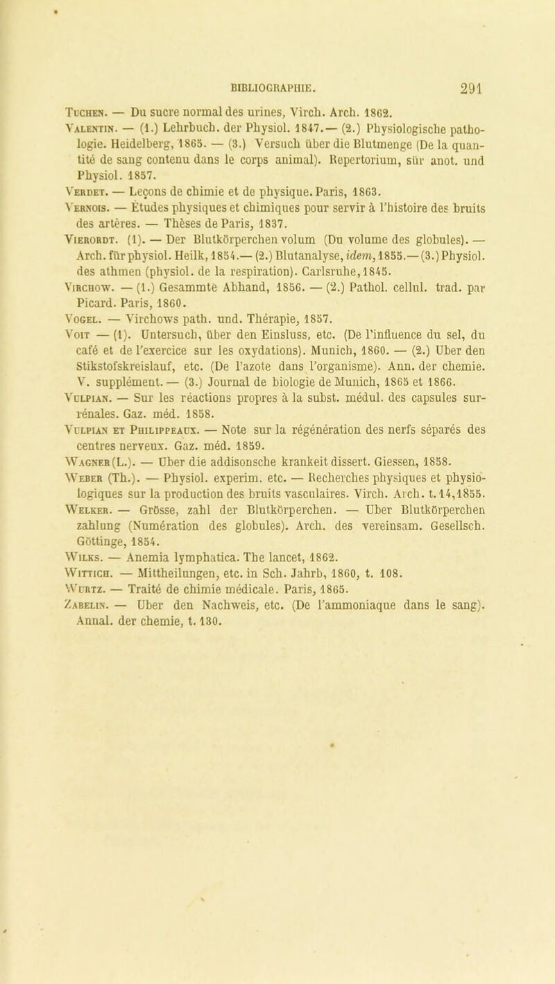 Tuchen. — Du sucre normal des urines, Vircli. Arch. 1862. Valentin. — (1.) Lelirbuch. der Physiol. 1847.— (2.) Physiologisclie patho- logie. Heidelberg, 1865. — (3.) Versuch über die Blutmenge (De la quan- tité de sang contenu dans le corps animal). Repertorium, stxr anot. und Physiol. 1857. Verdet. — Leçons de chimie et de physique. Paris, 1863. Yernois. — Études physiques et chimiques pour servir à l’histoire des bruits des artères. — Thèses de Paris, 1837. Vierordt. (1). — Der BlutkOrperchen volum (Du volume des globules).— Arch. fur physiol. Heilk, 1854.— (2.) Blutanalyse, idem, 1855.—(3.) Physiol. des athuien (physiol. de la respiration). Carlsruhe,1845. Virchow. — (1.) Gesammte Abhand, 1856. — (2.) Pathol, cellul. trad. par Picard. Paris, 1860. Vogel. — Virchows path. und. Thérapie, 1857. Voit — (1). Untersucli, über den Einsluss, etc. (De l’influence du sel, du café et de l’exercice sur les oxydations). Munich, 1860. — (2.) über den Stikstofskreislauf, etc. (De l’azote dans l’organisme). Ann. der chemie. V. supplément. — (3.) Journal de biologie de Munich, 1S65 et 1866. Vülpian. — Sur les réactions propres à la subst. médul. des capsules sur- rénales. Gaz. méd. 1858. Vulpian et Philippeaüx. — Note sur la régénération des nerfs séparés des centres nerveux. Gaz. méd. 1859. Wagner (L.). — Ober die addisonsche krankeit dissert. Giessen, 1858. Weber (Th.). — Physiol. experim. etc. — Recherches physiques et physio- logiques sur la production des bruits vasculaires. Virch. Arch. 1.14,1855. Welker. — Grosse, zahl der BlutkOrperchen. — IJber BlutkOrperchen zahlung (Numération des globules). Arch. des vereinsam. Gesellsch. GOttinge, 1854. Wilks. — Anémia lymphatica. The lancet, 1862. Witticu. — Mittheilungen, etc. in Sch. Jalirb, 1860, t. 108. Wdrtz. — Traité de chimie médicale. Paris, 1865. Zabelin. — über den Nachweis, etc. (De l’ammoniaque dans le sang). Annal, der chemie, 1.130.