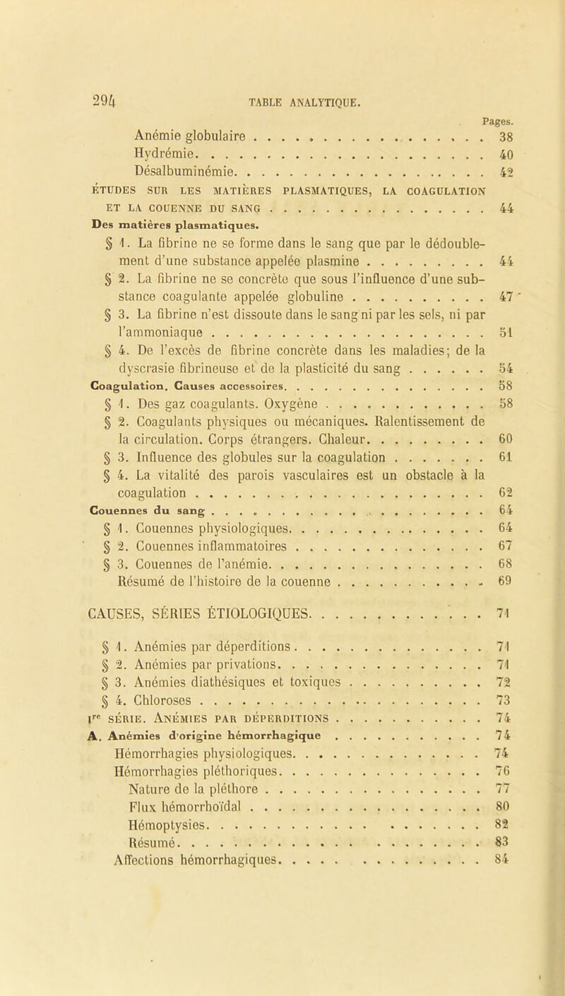 Pages. Anémie globulaire 38 Hydrémie 40 Désalbuminémie 45 ÉTUDES SUR LES MATIÈRES PLASMATIQUES, LA COAGULATION ET LA COUENNE DU SANG 44 Des matières plasmatiques. § 4. La fibrine ne se forme dans le sang que par le dédouble- ment d’une substance appelée plasmine 44 § 2. La fibrine ne se concrète que sous l’influence d’une sub- stance coagulante appelée globuline 47 ' § 3. La fibrine n’est dissoute dans le sang ni par les sels, ni par l’ammoniaque 51 § 4. De l’excès de fibrine concrète dans les maladies; de la dyscrasie fibrineuse et de la plasticité du sang 54 Coagulation. Causes accessoires 58 § 4. Des gaz coagulants. Oxygène 58 § 2. Coagulants physiques ou mécaniques. Ralentissement de la circulation. Corps étrangers. Chaleur 60 § 3. Influence des globules sur la coagulation 61 § 4. La vitalité des parois vasculaires est un obstacle à la coagulation 62 Couennes du sang 64 § 4. Couennes physiologiques 64 § 2. Couennes inflammatoires 67 § 3. Couennes de l’anémie 68 Résumé de l’histoire de la couenne 69 CAUSES, SÉRIES ÉTIOLOGIQUES 71 § 4. Anémies par déperditions 74 § 2. Anémies par privations 74 § 3. Anémies diathésiques et toxiques 72 § 4. Chloroses 73 irc série. Anémies par déperditions 74 A. Anémies d’origine hémorrhagique 74 Hémorrhagies physiologiques 74 Hémorrhagies pléthoriques 76 Nature de la pléthore 77 Flux hémorrhoïdal 80 Hémoptysies 82 Résumé 83 Affections hémorrhagiques 84