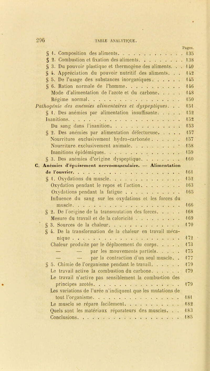 Pages. § 1. Composition des aliments 135 § 2. Combustion et fixation des aliments 138 § 3. Du pouvoir plastique et thermogène des aliments. . . 140 § 4. Appréciation du pouvoir nutritif des aliments. . . 142 § 5. De l’usage des substances inorganiques 145 § 6. Ration normale de l’homme 146 Mode d’alimentation de l’azote et du carbone 148 Régime normal 150 Palhogénie des anémies alimentaires et dyspeptiques. . . 151 § 1. Des anémies par alimentation insuffisante 152 Inanitions. 152 Du sang dans l’inanition 153 § 2. Des anémies par alimentation défectueuse 157 Nourriture exclusivement hvdro-carbonée 157 Nourriture exclusivement animale • 158 Inanitions épidémiques 159 § 3. Des anémies d’origine dyspeptique 160 C. Anémies d’épuisement nervo-mi|sculaire. — Alimentation de l’ouvrier 161 § 1. Oxydations du muscle 152 Oxydation pendant le repos et l’action 163 Oxydations pendant la fatigue 165 Influence du sang sur les oxydations et les forces du muscle 166 § 2. De l’origine de la transmutation des forces 168 Mesure du travail et de la caloricité 169 § 3. Sources de la chaleur 170 § 4. De la transformation de la chaleur en travail méca- nique 172 Chaleur produite par le déplacement du corps 173 — — par les mouvements partiels 175 — — par la contraction d’un seul muscle. . 177 § 5. Chimie de l’organisme pendant le travail 179 Le travail active la combustion du carbone 179 Le travail n’active pas sensiblement la combustion des principes azotés 179 Les variations de l’urée n’indiquent que les mutations de tout l’organisme . 181 Le musclo se répare facilement 182 Quels sont les matériaux réparateurs des muscles. . . 183 Conclusions 185