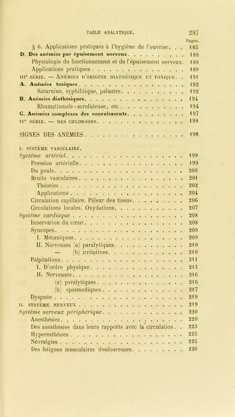 Pages. ^ 6. Applications pratiques à l’hygiène de l’ouvrier. . . 185 D. D es anémies par épuisement nerveux. . , . 188 Physiologie du fonctionnement et de l’épuisement nerveux. 188 Applications pratiques 189 ni* série. — Anémies d’origine diatiiésique et toxique. . 191 A. Anémies toxiques 192 Saturnine, syphilitique, palustre 192 B. Anémies diathésiques 194 Rhumatismale-scrofuleuse, etc 194 C. Anémies complexes des convalescents 197 IVe SÉRIE. — DES CHLOROSES 198 SIGNES DES ANÉMIES 198 I. SYSTÈME VASCULAIRE. Système artériel 199 Pression artérielle 199 Du pouls 200 Bruits vasculaires 201 Théories .• 202 Applications 204 Circulation capillaire. Pâleur des tissus 206 Circulations locales. Oxydations 207 Système cardiaque 208 Innervation du cœur 208 Syncopes 209 I. Mécaniques 209 II. Nerveuses (a) paralytiques 210 — (b) irritatives 210 Palpitations 211 I. D’ordre physique 213 II. Nerveuses 216 (a) paralytiques 216 (bÿ spasmodiques 217 Dyspnée 219 II. SYSTÈME NERVEUX 219 Système nerveux périphérique 220 Anesthésies 220 Des anesthésies dans leurs rapports avec la circulation. . 223 Hyperesthésies 225 Névralgies 225 Des fatigues musculaires douloureuses 226
