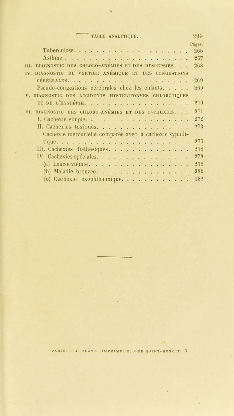 Pages. Tuberculose 2G5 Asthme 267 III. DIAGNOSTIC DES CHLORO-ANÉMIES ET DES DYSPEPSIES. . . 268 IV. DIAGNOSTIC DU VERTIGE ANÉMIQUE ET DES CONGESTIONS CÉRÉBRALES 269 Pseudo-congestions cérébrales chez les enfants 269 V. DIAGNOSTIC DES ACCIDENTS IIYSTÉRIFORMES CHLOROTIQUES ET DE L’HYSTÉRIE 270 VI. DIAGNOSTIC DES CHLORO-ANÉMIES ET DES CACHEXIES. . . 271 I. Cachexie simple 272 II. Cachexies toxiques 273 Cachexie mercurielle comparée avec la cachexie syphili- tique 273 III. Cachexies diathésiques 278 IV. Cachexies spéciales 278 (a) Leucocytémie 278 (b) Maladie bronzée 280 (c) Cachexie exophthalmique 282 PARIS. — J. CI. A Y B, IMPRIMEUR, RUE SAINT-BENOIT T