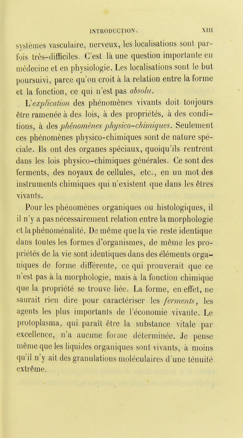 systèmes vasculaire, nerveux, les localisations sont par- fois très-difficiles. C'est là une question importante en médecine et en physiologie. Les localisations sont le but poursuivi, parce qu'on croit à la relation entre la forme et la fonction, ce qui n'est pas absolu. \]expKcation des phénomènes vivants doit toujours être ramenée à des lois, à des propriétés, à des condi- tions, à des phénomènes physico-chimiques. Seulement ces phénomènes physico-chimiques sont de nature spé- ciale. Ils ont des organes spéciaux, quoiqu'ils rentrent dans les lois physico-chimiques générales. Ce sont des ferments, des noyaux de cellules, etc., en un mot des instruments chimiques qui n'existent que dans les êtres vivants. Pour les phénomènes organiques ou histologiques, il il n'y a pas nécessairement relation entre la morphologie et laphénoménalité. De même que la vie reste identique dans toutes les formes d'organismes, de même les pro- priétés de la vie sont identiques dans des éléments orga- niques de forme différente, ce qui prouverait que ce n'est pas à la morphologie, mais à la fonction chimique que la propriété se trouve liée. La forme, en effet, ne saurait rien dire pour caractériser les ferments, les agents les plus importants de l'économie vivante. Le protoplasma, qui paraît être la substance vitale par excellence, n'a aucune foiine déterminée. Je pense même que les liquides organiques sont vivants, à moins qu'il n'y ait des granulations moléculaires d'une ténuité extrême.