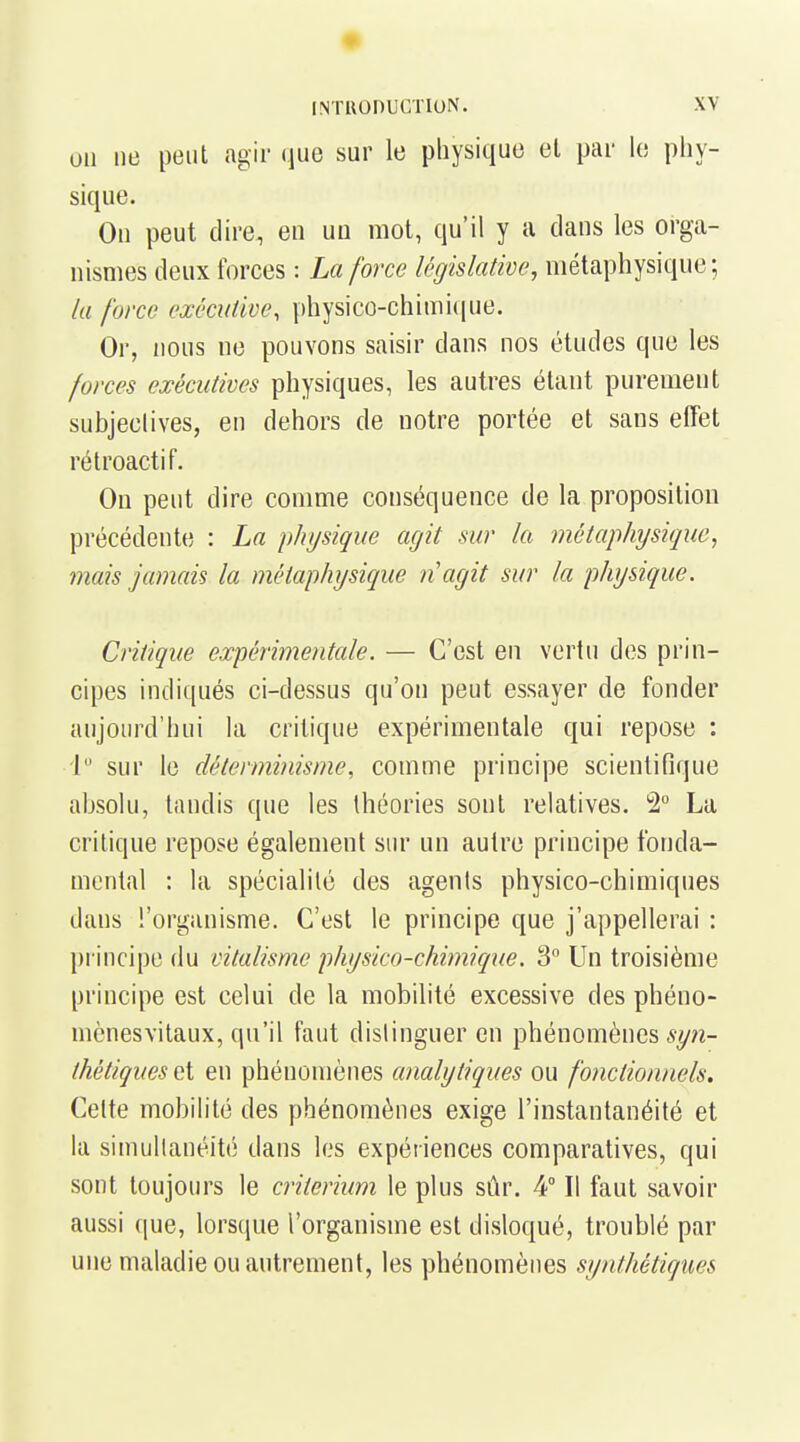 un ne peut agir que sur le physique et par le phy- sique. On peut dire, en un mot, qu'il y a dans les orga- nismes deux forces : La force législative, métaphysique; la force exêcutwe, physico-chimi(|ue. Or, nous ne pouvons saisir dans nos études que les forces exécutives physiques, les autres étant purement subjectives, en dehors de notre portée et sans effet rétroactif. On peut dire comme conséquence de la proposition précédente : La physique agit sur la métaphysique, mais jamais la métaphysique n'agit sur la physique. Critique expérimentale. — C'est en vertu des prin- cipes indiqués ci-dessus qu'on peut essayer de fonder aujourd'hui la critique expérimentale qui repose : 1 sur le déterminisme, comme principe scientifique absoki, tandis que les théories sont relatives. 2° La critique repose également sur un autre principe fonda- mental : la spécialité des agents physico-chimiques dans l'organisme. C'est le principe que j'appellerai : principe du vitalisme physico-chimique. 3° Un troisième principe est celui de la mobilité excessive des phéno- mènesvitaux, qu'il faut distinguer en phénomènes *y?z- thétiquesQ{ en phénomènes cmalytiques ou fonctionnels. Celte mobihté des phénomènes exige l'instantanéité et la simullanéité dans les expériences comparatives, qui sont toujours le critérium le plus sûr. 4° Il faut savoir aussi (|ue, lorsque l'organisme est disloqué, troublé par une maladie ou autrement, les phénomènes synthétiques