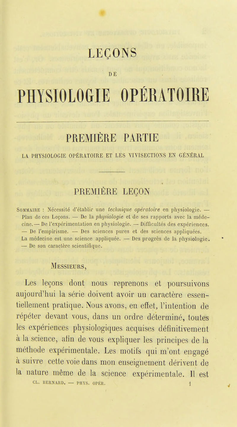 LEÇONS DE PHYSIOLOGIE OPÉRATOIRE PREMIÈRE PARTIE LA PHYSIOLOGIE OPÉRATOIRE ET LES VIVISECTIONS EN GÉNÉRAL PREMIÈRE LEÇON Sommaire : Nécessité d'établir une technique opératoire en physiologie. — Plan de ces Leçons. — De la phijuiologie et de ses rapports avec la méde- cine.— De l'expérimentation en physiologie. — Difficultés des expériences. — De l'empirisme. — Des sciences pures et des sciences appliquées. La médecine est une science appliquée. — Des progrès de la physiologie. — De son caractère scientifique. Messieurs, Les leçons dont nous reprenons et poursuivons aujourd'hui la série doivent avoir un caractère essen- tiellement pratique. Nous avons, eu effet, l'intention de répéter devant vous, dans un ordre déterminé, toutes les expériences physiologiques acquises définitivement à la science, afin de vous expliquer les principes de la méthode expérimentale. Les motifs qui m'ont engagé à suivre cette voie dans mon enseignement dérivent de la nature môme de la science expérimentale. Il est