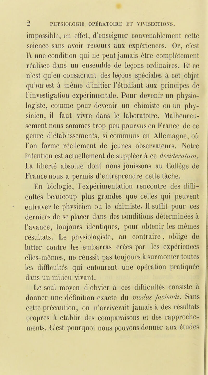 impossible, en effet, d'enseigner convenablement cette science sans avoir recours aux expériences. Or, c'est là une condition qui ne peut jamais être complètement réalisée dans un ensemble de leçons ordinaires. Et ce n'est qu'en consacrant des leçons spéciales à cet objet qu'on est à même d'initier l'étudiant aux principes de l'investigation expérimentale. Pour devenir un physio- logiste, comme pour devenir un chimiste ou un phy- sicien, il faut vivre dans le laboratoire. Malheureu- sement nous sommes trop peu pourvus en France de ce genre d'établissements, si communs en Allemagne, où Ton forme réellement de jeunes observateurs. Notre intention est actuellement de suppléer à ce desideratum. La liberté absolue dont nous jouissons au Collège de France nous a permis d'entreprendre cette tâche. En biologie, l'expérimentation rencontre des diffi- cultés beaucoup plus grandes que celles qui peuvent entraver le physicien ou le chimiste. Il sufût pour ces derniers de se placer dans des conditions déterminées à l'avance, toujours identiques, pour obtenir les mêmes résultats. Le physiologiste, au contraire, obligé de lutter contre les embarras créés par les expériences elles- mêmes, ne réussit pas toujours à surmonter toutes les difficultés qui entourent une opération pratiquée dans un milieu vivant. Le seul moyen d'obvier à ces difficultés consiste à donner une définilion exacte du modus faciendi. Sans cette précaulion, on n'arriverait jamais à des résultats propres à établir des comparaisons et des rapproche- ments. C'est pourquoi nous pouvons donner aux études