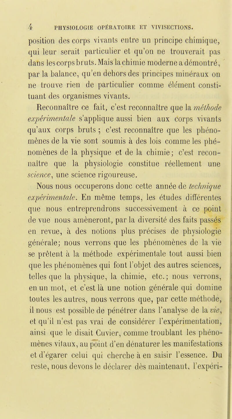 position des corps vivants entre un principe cliimique, qui leur serait particulier et qu'on ne trouverait pas dans les corps bruts. Mais la chimie moderne a démontré, par la balance, qu'en dehors des principes minéraux on ne trouve rien de particulier comme élément consti- tuant des organismes vivants. Reconnaître ce fait, c'est reconnaître que la méthode expérimentale s'applique aussi bien aux corps vivants qu'aux corps bruts ; c'est reconnaître que les phéno- mènes de la vie sont soumis à des lois comme les phé- nomènes de la physique et de la chimie ; c'est recon- naître que la physiologie constitue réellement une science^ une science rigoureuse. Nous nous occuperons donc cette année de technique expérimentale. En même temps, les études différentes que nous entreprendrons successivement à ce point de vue nous amèneront, par la diversité des faits passés en revue, à des notions plus précises de physiologie générale; nous verrons que les phénomènes de la vie se prêtent à la méthode expérimentale tout aussi bien que les phénomènes qui font l'objet des autres sciences, telles que la physique, la chimie, etc.; nous verrons, en un mot, et c'est là une notion générale qui domine toutes les autres, nous verrons que, par cette méthode, il nous est possible de pénétrer dans l'analyse de la vie^ et qu'il n'est pas vrai de considérer l'expérimentation, ainsi que le disait Cuvier, comme troublant les phéno- mènes vitaux, au pTilnt d'en dénaturer les manifestations et d'égarer celui qui cherche à en saisir l'essence. Du reste, nous devons le déclarer dès maintenant, l'expéri-