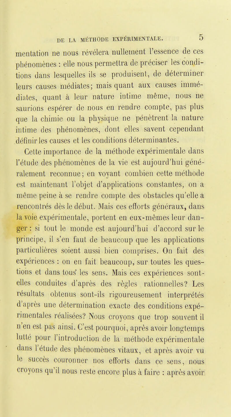 mentation ne nous révélera nullement l'essence de ces phénomènes : elle nous permettra de préciser les condi- tions dans lesquelles ils se produisenl, de déterminer leurs causes médiates; mais quant aux causes immé- diates, quant à leur nature intime même, nous ue saurions espérer de nous en rendre compte, pas plus que la chimie ou la physique ne pénètrent la nature intime des phénomènes, dont elles savent cependant définir les causes et les conditions déterminantes. Celte importance de la méthode expérimentale dans l'étude des phénomènes de la vie est aujourd'hui géné- ralement reconnue ; en voyant combien cette méthode est maintenant l'objet d'applications constantes, on a même peine à se rendre comple des obstacles qu'elle a rencontrés dès le début. Mais ces efïorts généraux, dans la voie expérimentale, portent en eux-mêmes leur dan- ger : si tout le monde est aujourd'hui d'accord sur le principe, il s'en faut de beaucoup que les applications particulières soient aussi bien comprises. On fait des expériences : on en fait beaucoup, sur toutes les ques- tions et dans tous' les sens. Mais ces expériences sont- elles conduites d'après des règles rationnelles? Les résultats obtenus sont-ils rigoureusement interprétés d'après une détermination exacte des conditions expé- rimentales réalisées? Nous croyons que trop souvent il n'en est pas ainsi. C'est pourquoi, après avoir longtemps lutté pour l'introduction de la méthode expérimentale dans l'étude des phénomènes vitaux, et après avoir vu le succès couronner nos efforts dans ce sens, nous croyons qu'il nous reste encore plus à faire : après avoir