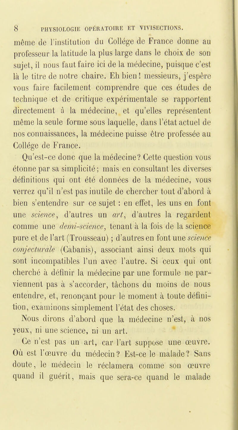 môme de l'inslilution du Collège de France donne au professeur la latitude la plus large dans le choix de son sujet, il nous faut faire ici de la médecine, puisque c'est là le litre de notre chaire. Eh bien ! messieurs, j'espère vous faire facilement comprendre que ces études de technique et de critique expérimentale se rapportent directement à la médecine, et qu'elles représentent même la seule forme sous laquelle, dans l'état actuel de nos connaissances, la médecine puisse être professée au Collège de France. Qu'est-ce donc que la médecine? Cette question vous étonne par sa simplicité ; mais en consultant les diverses définitions qui ont été données de la médecine, vous verrez qu'il n'est pas inutile de chercher tout d'abord à bien s'entendre sur ce sujet : en effet, les uns en font une science, d'autres un art^ d'autres la regardent comme une demi-science, tenant à la fois de la science pure et de l'art (Trousseau) ; d'autres en font une science conjecturale (Cabanis), associant ainsi deux mots qui sont incompatibles l'un avec l'autre. Si ceux qui ont cherché à définir la médecine par une formule ne par- viennent pas à s'accorder, tâchons du moins de nous entendre, et, renonçant pour le moment à toute défini- tion, examinons simplement l'état des choses. Nous dirons d'abord que la médecine n'est, à nos yeux, ni une science, ni un art. Ce n'est pas un art, car l'art suppose une œuvre. Où est l'œuvre du médecin ? Est-ce le malade ? Sans doute, le médecin le réclamera comme son œuvre quand il guérit, mais que sera-ce quand le malade