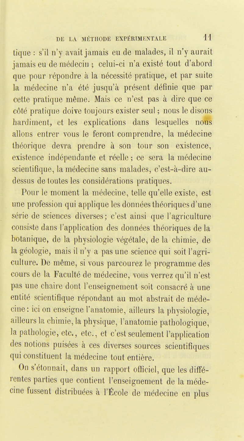 tique : s'il n'y avait jamais eu de malades, il n'y aurait jamais eu de médecin ; celui-ci n'a existé tout d'abord que pour lépondre à la nécessité pratique, et par suite la médecine n'a été jusqu'à présent définie que par cette pratique même. Mais ce n'est pas à dire que ce côté pratique doive toujours exister seul ; nous le disons hardiment, et les explications dans lesquelles nous allons entrer vous le feront comprendre, la médecine théorique devra prendre à son tour son existence, existence indépendante et réelle ; ce sera la médecine scientifique, la médecine sans malades, c'est-à-dire au- dessus de toutes les considérations pratiques. Pour le moment la médecine, telle qu'elle existe, est une profession qui appHque les données théoriques d'une série de sciences diverses; c'est ainsi que l'agriculture consiste dans l'application des données théoriques de la botanique, de la physiologie végétale, de la chimie, de la géologie, mais il n'y a pas une science qui soit l'agri- cullure. De même, si vous parcourez le programme des cours de la Faculté de médecine, vous verrez qu'il n'est pas une chaire dont l'enseignement soit consacré à une entité scientifique répondant au mot abstrait de méde- cine: ici on enseigne l'anatomie, ailleurs la physiologie, ailleurs la chimie, la physique, l'anatomie pathologique, la pathologie, etc., etc., et c'est seulement l'application des notions puisées à ces diverses sources scientifiques qui constituent la médecine tout entière. On s'étonnait, dans un rapport officiel, que les difl'é- rentes parties que contient l'enseignement de la méde- cine fussent distribuées à l'École de médecine en plus