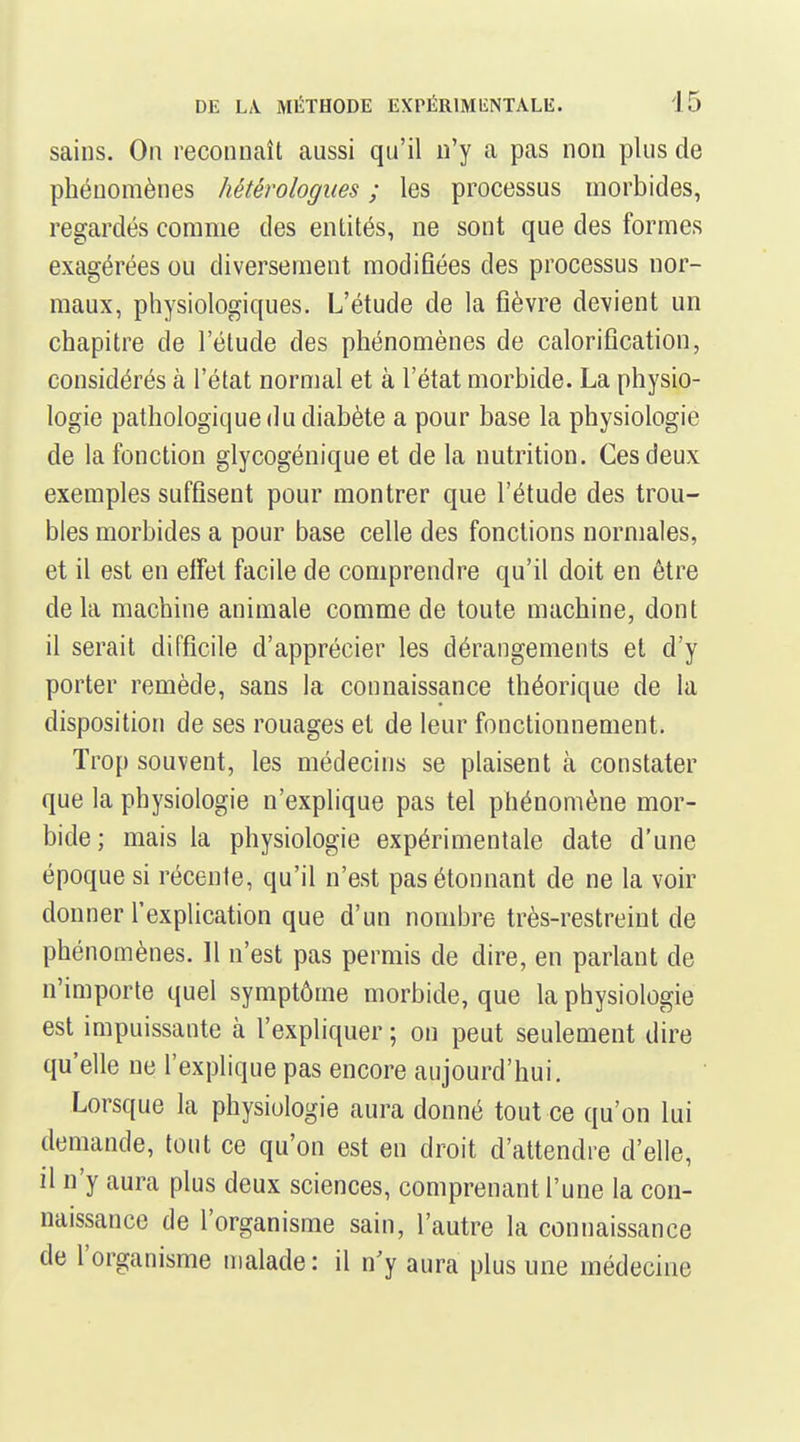 sains. On reconnaît aussi qu'il n'y a pas non plus de phénomènes hétérologues ; les processus morbides, regardés comme des entités, ne sont que des formes exagérées ou diversement modifiées des processus nor- maux, physiologiques. L'étude de la fièvre devient un chapitre de l'étude des phénomènes de caloriflcation, considérés à l'état normal et à l'état morbide. La physio- logie pathologique du diabète a pour base la physiologie de la fonction glycogénique et de la nutrition. Ces deux exemples suffisent pour montrer que l'étude des trou- bles morbides a pour base celle des fonctions normales, et il est en elfet facile de comprendre qu'il doit en être delà machine animale comme de toute machine, dont il serait difficile d'apprécier les dérangements et d'y porter remède, sans la connaissance théorique de la disposition de ses rouages et de leur fonctionnement. Trop souvent, les médecins se plaisent à constater que la physiologie n'explique pas tel phénomène mor- bide; mais la physiologie expérimentale date d'une époque si récente, qu'il n'est pas étonnant de ne la voir donner l'explication que d'un nombre très-restreint de phénomènes. 11 n'est pas permis de dire, en parlant de n'importe quel symptôme morbide, que la physiologie est impuissante à l'expliquer ; on peut seulement dire qu'elle ne l'explique pas encore aujourd'hui. Lorsque la physiologie aura donné tout ce qu'on lui demande, tout ce qu'on est en droit d'attendre d'elle, il n'y aura plus deux sciences, comprenant l'une la con- naissance de l'organisme sain, l'autre la connaissance de l'organisme malade : il n'y aura plus une médecine