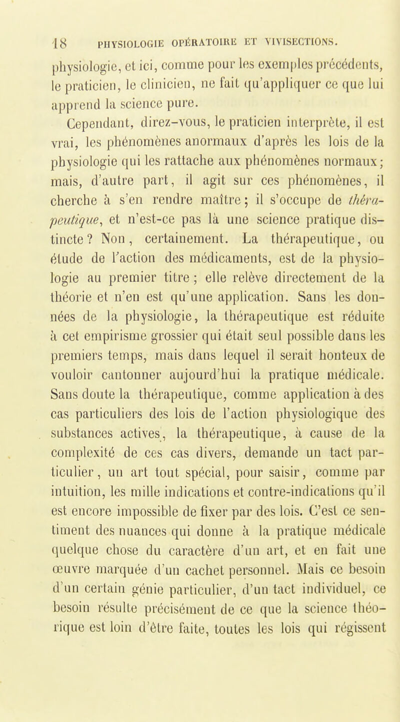 physiologie, et ici, comme pour les exemples précédents, le praticien, le clinicien, ne fait qu'appliquer ce que lui apprend la science pure. Cependant, direz-vous, le praticien interprète, il est vrai, les phénomènes anormaux d'après les lois de la physiologie qui les rattache aux phénomènes normaux; mais, d'autre part, il agit sur ces phénomènes, il cherche à s'en rendre maître; il s'occupe de thèra- peutique, et n'est-ce pas là une science pratique dis- tincte? Non, certainement. La thérapeutique, ou étude de Taction des médicaments, est de la physio- logie au premier titre ; elle relève directement de la théorie et n'en est qu'une application. Sans les don- nées de la physiologie, la thérapeutique est réduite à cet empirisme grossier qui était seul possible dans les premiers temps, mais dans lequel il serait honteux de vouloir cantonner aujourd'hui la pratique médicale. Sans doute la thérapeutique, comme application à des cas particuliers des lois de l'action physiologique des substances actives, la thérapeutique, à cause de la complexité de ces cas divers, demande un tact par- ticulier, un art tout spécial, pour saisir, comme par intuition, les mille indications et contre-indications qu'il est encore impossible de fixer par des lois. C'est ce sen- timent des nuances qui donne à la pratique médicale quelque chose du caractère d'un art, et en fait une œuvre marquée d'un cachet personnel. Mais ce besoin d'un certain génie particulier, d'un tact individuel, ce besoin résulte précisément de ce que la science théo- rique est loin d'être faite, toutes les lois qui régissent