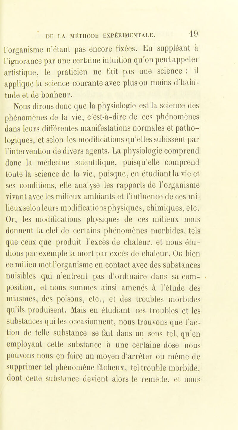 l'organisme n'étant pas encore fixées. En suppléant à l'ignorance par une certaine intuition qu'on peut appeler artistique, le praticien ne tait pas une science : il applique la science courante avec plus ou moins d'habi- tude et de bonheur. Nous dirons donc que la physiologie est la science des phénomènes de la vie, c'est-à-dire de ces phénomènes dans leurs différentes manifestations normales et patho- logiques, et selon les modifications qu'elles subissent par l'intervention de divers agents. La physiologie comprend donc la médecine scientifique, puisqu'elle comprend toute la science de la vie, puisque, en étudiant la vie et ses conditions, elle analyse les rapports de l'organisme vivant avec les milieux ambiants et l'influence de ces mi- lieux selon leurs modifications physiques, chimiques, etc. Or, les modifications physiques de ces milieux nous donnent la clef de certains phénomènes morbides, tels que ceux que produit l'excès de chaleur, et nous étu- dions par exemple la mort par excès de chaleur. Ou bien ce milieu met l'organisme en contact avec des substances nuisibles qui n'entrent pas d'ordinaire dans sa com- position, et nous sommes ainsi amenés à l'étude des miasmes, des poisons, etc., et des troubles morbides qu'ils produisent. Mais en étudiant ces troubles et les substances qui les occasionnent, nous trouvons que l'ac- tion de telle substance se fait dans un sens tel, qu'en employant cette substance à une certaine dose nous pouvons nous en faire un moyen d'arrêter ou même de supprimer tel phénomène fâcheux, tel trouble morbide, dont celte subslance devient alors le remède, et nous