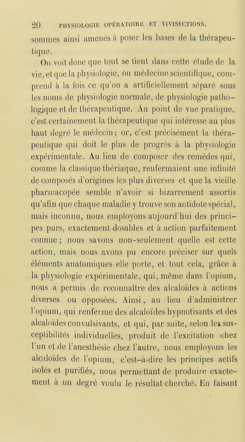 sommes ainsi amenés à poser les bases de la thérapeu- tique. On voit donc que tout se tient dans cette étude de la vie, et que la physiologie, ou médecine scientifique, com- prend à la fois ce qu'on a artificiellement séparé sous les noms de physiologie normale, de physiologie patho- logique et de thérapeutique. Au point de vue pratique, c'est certainement la thérapeutique qui intéresse au plus haut degré le médecin; or, c'est précisément la théra- peutique qui doit le plus de progrès à la physiologie expérimentale. Au lieu de composer des remèdes qui, comme la classique thériaque, renfermaient une infinité décomposés d'origines les plus diverses et que la vieille pharmacopée semble n'avoir si bizarrement assortis qu'afin que chaque maladie y trouve son antidote spécial, mais inconnu, nous employons aujourd'hui des princi- pes purs, exactement dosables et à action parfaitement connue ; nous savons non-seulement quelle est cette action, mais nous avons pu encore préciser sur quels éléments anatomiques elle porte, et tout cela, grâce à la physiologie expérimentale, qui, même dans fopium, nous a permis de reconnaître des alcaloïdes à actions diverses ou opposées. Ainsi, au lieu d'administrer l'opium, qui renferme des alcaloïdes hypnotisants et des alcaloïdes convulsivants, et qui, par suite, selon les sus- ceptibilités individuelles, produit de l'excitation chez l'un et de l'aneslhésie chez l'autre, nous employons les alcaloïdes de l'opium, c'est-à-dire les principes actifs isolés et purifiés, nous permettant de produire exacte- ment à un degré voulu le résultat cherché. En faisant