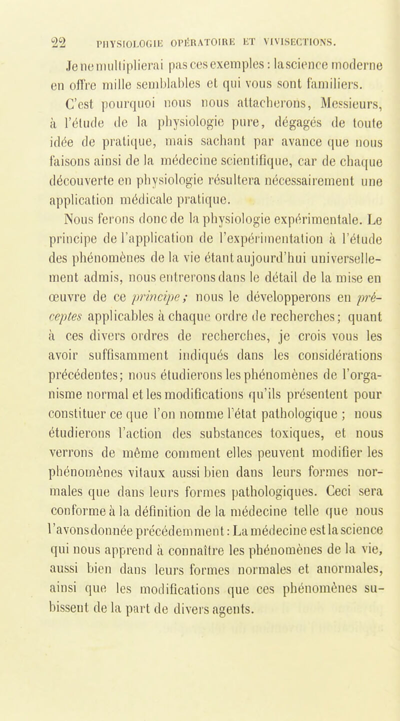 Je ne multiplierai pas ces exemples : lascience moderne en offre mille semblables et qui vous sont familiers. C'est pourquoi nous nous attacherons, Messieurs, à l'élude de la physiologie pure, dégagés de toute idée de pratique, mais sachant par avance que nous faisons ainsi de la médecine scientifique, car de chaque découverte en physiologie résultera nécessairement une application médicale pratique. Nous ferons donc de la physiologie expérimentale. Le principe de l'application de l'expérimentation à l'étude des phénomènes de la vie étant aujourd'hui universelle- ment admis, nous entrerons dans le détail de la mise en œuvre de ce principe ; nous le développerons en jwé- ceptes applicables à chaque ordre de recherches; quant à ces divers ordres de recherches, je crois vous les avoir suffisamment indiqués dans les considérations précédentes; nous étudierons les phénomènes de l'orga- nisme normal et les modifications qu'ils présentent pour constituer ce que l'on nomme Tétat pathologique ; nous étudierons l'action des substances toxiques, et nous verrons de même comment elles peuvent modifier les phénomènes vitaux aussi bien dans leurs formes nor- males que dans leurs formes pathologiques. Ceci sera conforme à la définition de la médecine telle que nous l'avonsdonnée précédemment : La médecine est la science qui nous apprend tà connaître les phénomènes de la vie, aussi bien dans leurs formes normales et anormales, ainsi que les modifications que ces phénomènes su- bissent de la part de divers agents.