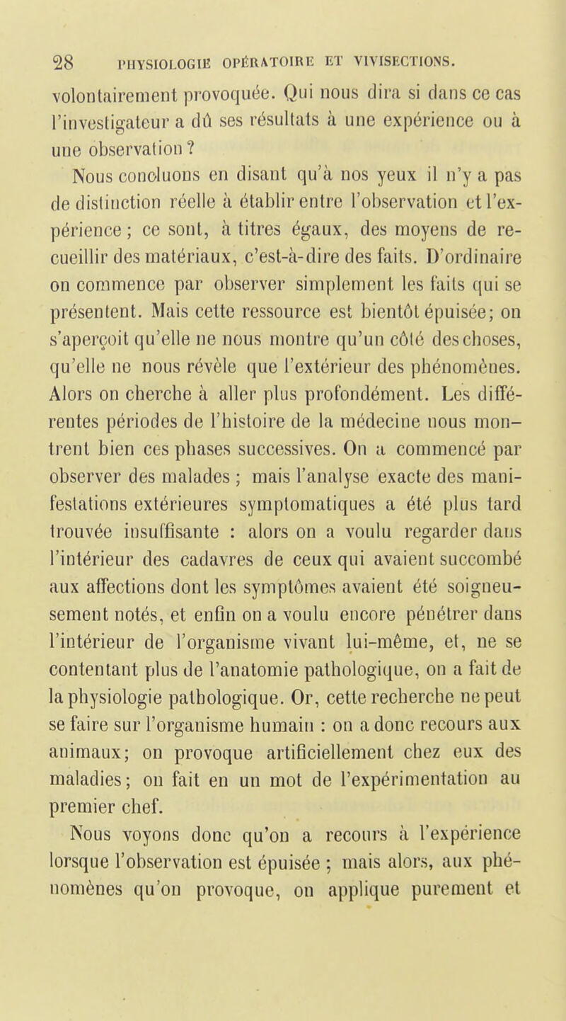 volontairement provoquée. Qui nous dira si clans ce cas l'investigateur a dû ses résultats à une expérience ou à une observation ? Nous concluons en disant qu'à nos yeux il n'y a pas de distinction réelle à établir entre l'observation et l'ex- périence ; ce sont, à titres égaux, des moyens de re- cueillir des matériaux, c'est-à-dire des faits. D'ordinaire on commence par observer simplement les faits qui se présentent. Mais cette ressource est bientôt épuisée; on s'aperçoit qu'elle ne nous montre qu'un côté des choses, qu'elle ne nous révèle que l'extérieur des phénomènes. Alors on cherche à aller plus profondément. Les diffé- rentes périodes de l'histoire de la médecine nous mon- trent bien ces phases successives. On a commencé par observer des malades ; mais l'analyse exacte des mani- festations extérieures symptomatiques a été plus tard trouvée insuffisante : alors on a voulu regarder dans l'intérieur des cadavres de ceux qui avaient succombé aux affections dont les symptômes avaient été soigneu- sement notés, et enfin on a voulu encore pénétrer dans l'intérieur de l'organisme vivant lui-même, et, ne se contentant plus de l'anatomie pathologique, on a fait de la physiologie pathologique. Or, cette recherche ne peut se faire sur l'organisme humain : on a donc recours aux animaux; on provoque artificiellement chez eux des maladies; on fait en un mot de l'expérimentation au premier chef. Nous voyons donc qu'on a recours à l'expérience lorsque l'observation est épuisée ; mais alors, aux phé- nomènes qu'on provoque, ou applique purement et