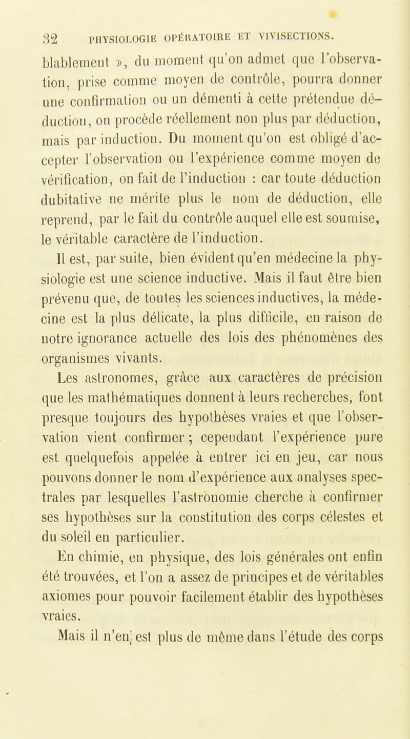 blablement », du moment qu'on admet que l'observa- tion, prise comme moyen de contrôle, pourra donner une confirmation ou un démenti à cette prétendue dé- duction, on procède réellement non plus par déduction, mais par induction. Du moment qu'on est obligé d'ac- cepter l'observation ou l'expérience comme moyen de vérification, on fait de l'induction : car toute déduction dubitative ne mérite plus le nom de déduction, elle reprend, par le fait du contrôle auquel elle est soumise, le véritable caractère de l'induction. Il est, par suite, bien évident qu'en médecine la phy- siologie est une science inductive. Mais il faut être bien prévenu que, de toutes les sciences inductives, la méde- cine est la plus délicate, la plus difficile, en raison de notre ignorance actuelle des lois des phénomènes des organismes vivants. Les astronomes, grâce aux caractères de précision que les mathématiques donnent à leurs recherches, font presque toujours des hypothèses vraies et que Fobser- valion vient confirmer ; cependant l'expérience pure est quelquefois appelée à entrer ici en jeu, car nous pouvons donner le nom d'expérience aux analyses spec- trales par lesquelles l'astronomie cherche à confirmer ses hypothèses sur la constitution des corps célestes et du soleil en particulier. En chimie, en physique, des lois générales ont enfln été trouvées, et l'on a assez de principes et de véritables axiomes pour pouvoir facilement établir des hypothèses vraies. Mais il n'en) est plus de même dans l'étude des corps