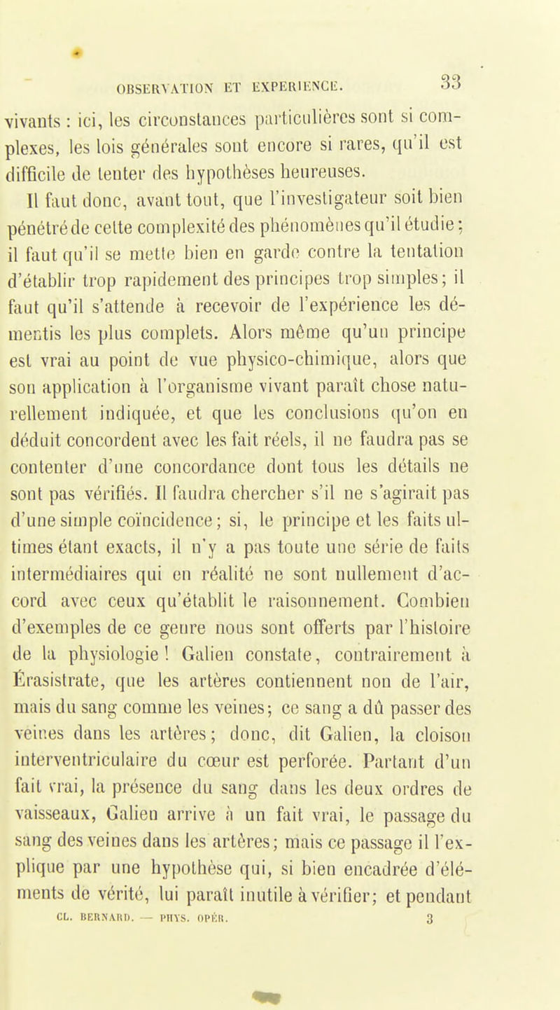 vivants : ici, les circonstances particulières sont si com- plexes, les lois générales sont encore si rares, qu'il est difficile Je tenter des hypothèses heureuses. Il faut donc, avant tout, que l'investigateur soit bien pénétré de celte complexité des phénomènes qu'il étudie ; il faut qu'il se mette bien en garde contre la tentation d'établir trop rapidement des principes trop simples; il faut qu'il s'attende à recevoir de l'expérience les dé- mentis les plus complets. Alors même qu'un principe est vrai au point de vue physico-chimique, alors que son application à l'organisme vivant paraît chose natu- rellement indiquée, et que les conclusions qu'on en déduit concordent avec les fait réels, il ne faudra pas se contenter d'une concordance dont tous les détails ne sont pas vérifiés. Il faudra chercher s'il ne s'agirait pas d'une simple coïncidence ; si, le principe et les faits ul- times étant exacts, il n'y a pas toute une série de faits intermédiaires qui en réalité ne sont nullement d'ac- cord avec ceux qu'établit le raisonnement. Combien d'exemples de ce genre nous sont offerts par l'histoire de la physiologie! Galien constate, contrairement à Érasistrate, que les artères contiennent non de l'air, mais du sang comme les veines; ce sang a dû passer des veines dans les artères; donc, dit Galien, la cloison interventriculaire du cœur est perforée. Partant d'un fait vrai, la présence du sang dans les deux ordres de vaisseaux, Galien arrive à un fait vrai, le passage du sang des veines dans les artères; mais ce passage il l'ex- plique par une hypothèse qui, si bien encadrée d'élé- ments de vérité, lui paraît inutile à vérifier; et pendant CL. BEUNAItK. - PIIYS. OPICIt. 3