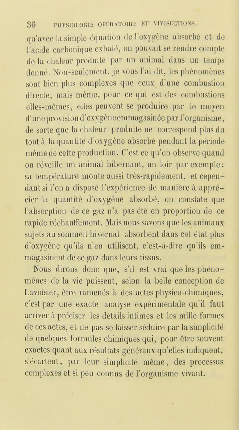 qu'avec la simple équation de l'oxygène absorbé et de l'acide carbonique exhalé, on pouvait se rendre compte de la chaleur produite par un animal dans un temps donné. Non-seulement, je vous l'ai dit, les phénomènes sont bien plus complexes que ceux d'une combustion directe, mais même, pour ce qui est des combustions elles-mêmes, elles peuvent se produire par le moyen d'uneprovision d'oxygèneemmagasinée par l'organisme, de sorte que la chaleur produite ne correspond plus du tout à la quantité d'oxygène absorbé pendant la période même de cette production. C'est ce qu'on observe quand on réveille un animal hibernant, un loir par exemple: sa température monte aussi très-rapidement, et cepen- dant si l'on a disposé l'expérience de manière à appré- cier la quantité d'oxygène absorbé, on constate que l'absorption de ce gaz n'a pas été en proportion de ce rapide réchauffement. Mais nous savons que les animaux sujets au sommeil hivernal absorbent dans cet état plus d'oxygène qu'ils n'en utilisent, c'est-à-dire qu'ils em- magasinent de ce gaz dans leurs tissus. Nous dirons donc que, s'il est vrai que les phéno- mènes de la vie puissent, selon la belle conception de Lavoisier, être ramenés à des actes physico-chimiques, c'est par une exacte analyse expérimentale qu'il faut arriver à préciser les détails intimes et les mille formes de ces actes, et ne pas se laisser séduire par la simplicité de quelques formules chimiques qui, pour être souvent exactes quant aux résultats généraux qu'elles indiquent, s'écartent, par leur simplicité même, des processus complexes et si peu connus de l'organisme vivant.