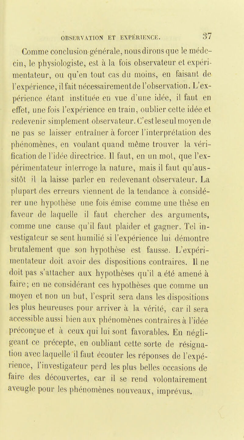 Comme conclusion générale, nous dirons que le méde- cin, le physiologiste, est à la fois observateur et expéri- mentateur, ou qu'en tout cas du moins, en faisant de l'expérience, il fait nécessairementde l'observation. L'ex- périence étant instituée en vue d'une idée, il faut en effet, une fois l'expérience en train, oublier celte idée et redevenir simplement observateur. C'estleseul moyen de ne pas se laisser entraîner à forcer l'interprétation des phénomènes, en voulant quand même trouver la véri- fication de l'idée directrice. 11 faut, en un mol, que l'ex- périmentateur interroge la nature, mais il faut qu'aus- sitôt il la laisse parler en redevenant observateur. La plupart des erreurs viennent de la tendance à considé- rer une hypothèse une fois émise comme une thèse en faveur de laquelle il faut chercher des arguments, comme une cause qu'il faut plaider et gagner. Tel in- vestigateur se sent humilié si l'expérience lui démontre brutalement que son hypothèse est fausse. L'expéri- mentateur doit avoir des dispositions contraires. Il ne doit pas s'attacher aux hypothèses qu'il a été amené à faire; en ne considérant ces hypothèses que comme un moyen et non un but, l'esprit sera dans les dispositions les plus heureuses pour arriver à la vérité, car il sera accessible aussi bien aux phénomènes contraires à l'idée préconçue et à ceux qui lui sont favorables. En nédi- géant ce précepte, en oubliant cette sorte de résigna- tion avec laquelle il faut écouter les réponses de l'expé- rience, l'investigateur perd les plus belles occasions de faire des découvertes, car il se rend volontairement aveugle pour les phénomènes nouveaux, imprévus.