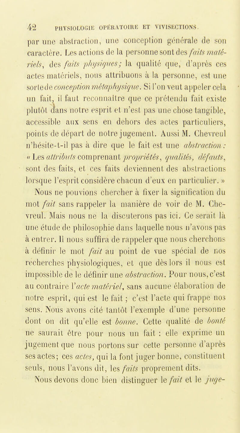 par une abslraclioii, une conceplion générale de son caractère. Les actions de la personne sont des faits malé- riels, des faits physiques; la qualité ([ue, d'après ces actes matériels, nous attribuons k la personne, est une sorlede conception inétap/ujsiqiie. Si l'on veut appeler cela un fait, il faut reconnaître que ce prétendu fait existe plutôt dans notre esprit et n'est pas une chose tangible, accessible aux sens en dehors des actes particuliers, points de départ de notre jugement. Aussi M. Chevreul n'hésile-t-il pas à dire que le fait est une abstraction: « Les «//n($»?//^ comprenant propriétés^ qualités, défauts, sont des faits, et ces faits deviennent des abstractions lorsque l'esprit considère chacun d'eux en particulier. » Nous ne pouvions chercher à fixer la signification du mot fait sans rappeler la manière de voir de M. Che- vreul. Mais nous ne la discuterons pas ici. Ce serait là une étude de philosophie dans laquelle nous n'avons pas à entrer. Il nous suffira de rappeler que nous cherchons à définir le mot fait au point de vue spécial de nos recherches physiologiques, et que dès lors il nous est impossible de le définir une abstraction. Pour nous, c'est au contraire Vacte matériel, sans aucune élaboration de notre esprit, qui est le fait ; c'est l'acte qui frappe nos sens. Nous avons cité tantôt l'exemple d'une personne dont on dit qu'elle est bonne. Cette qualité de bonté ne saurait ôtre pour nous un fait : elle exprime un jugement que nous portons sur cette personne d'après ses actes; ces actes, qui la font juger bonne, constituent seuls, nous l'avons dit, les faits proprement dits. Nous devons donc bien distinguer le fait et le juge-