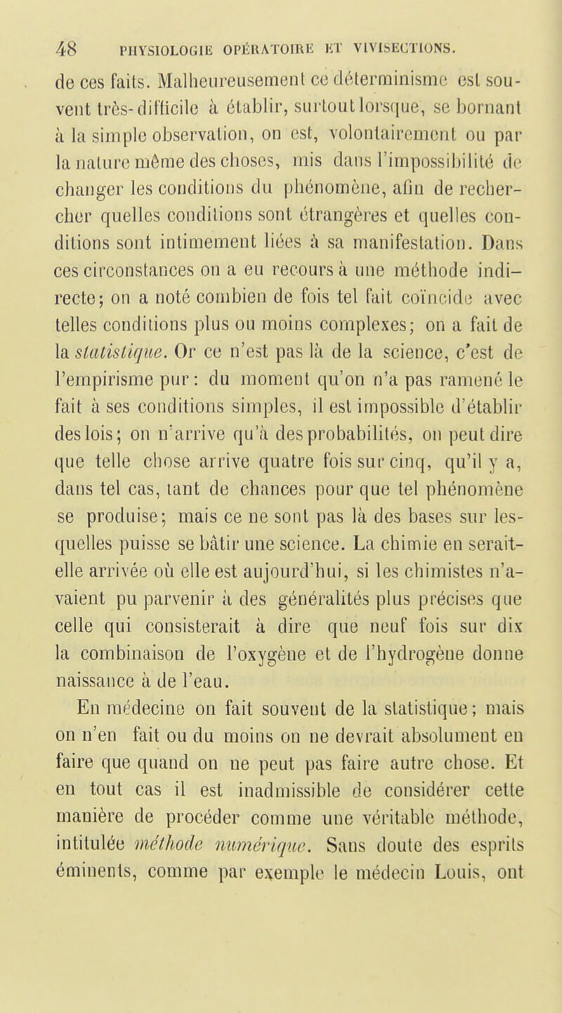 de ces faits. Mcalheureusement ce déterminisme est sou- vent très-difficile à établir, surtout lorsque, se bornant à la simple observation, on est, volontairement ou par la nature même des choses, mis dans l'impossibilité de changer les conditions du phénomène, afin de recher- cher quelles conditions sont étrangères et quelles con- ditions sont intimement liées à sa manifestation. Dans ces circonstances on a eu recours à une méthode indi- recte; on a noté combien de fois tel fait coïncide avec telles conditions plus ou moins complexes; on a fait de la statistique. Or ce n'est pas là de la science, c'est de l'empirisme pur: du moment qu'on n'a pas ramené le fait à ses conditions simples, il est impossible d'établir des lois; on n'arrive qu'à des probabilités, on peut dire que telle chose arrive quatre fois sur cinq, qu'il y a, dans tel cas, tant de chances pour que tel phénomène se produise; mais ce ne sont pas là des bases sur les- quelles puisse se bâtir une science. La chimie en serait- elle arrivée oii elle est aujourd'hui, si les chimistes n'a- vaient pu parvenir à des généralités plus précises que celle qui consisterait à dire que neuf fois sur dix la combinaison de l'oxygène et de l'hydrogène donne naissance à de l'eau. En médecine on fait souvent de la statistique ; mais on n'en fait ou du moins on ne devrait absolument en faire que quand on ne peut pas faire autre chose. Et en tout cas il est inadmissible de considérer cette manière de procéder comme une véritable méthode, intitulée méthode numérique. Sans doute des esprits éminents, comme par exemple le médecin Louis, ont