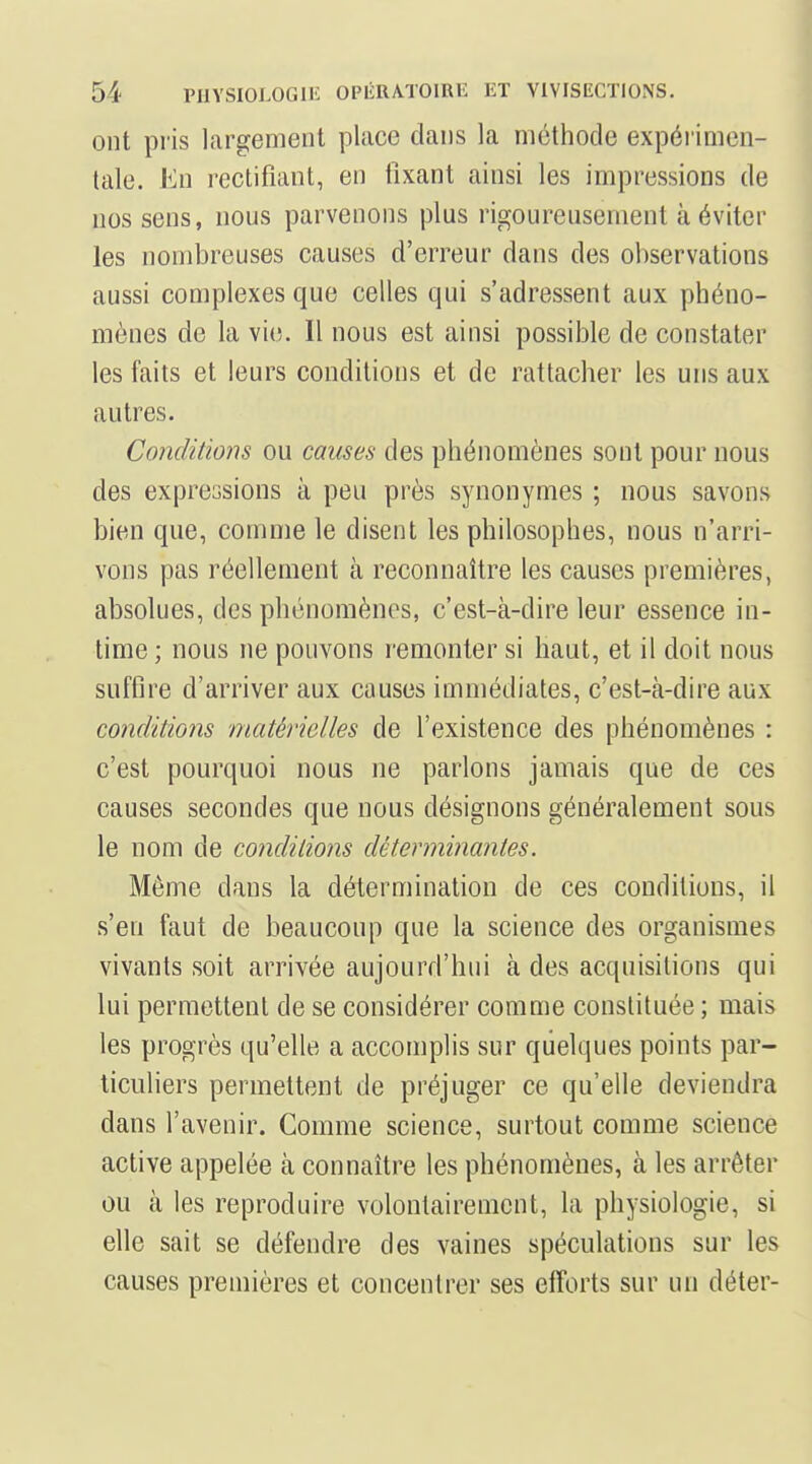 ont pris largement place clans la méthode expérimen- tale. En rectifiant, en fixant ainsi les impressions de nos sens, nous parvenons plus rigoureusement à éviter les nombreuses causes d'erreur dans des observations aussi complexes que celles qui s'adressent aux phéno- mènes de la vie. Il nous est ainsi possible de constater les faits et leurs conditions et de rattacher les uns aux autres. Conditions ou causes des phénomènes sont pour nous des expressions à peu près synonymes ; nous savons bien que, comme le disent les philosophes, nous n'arri- vons pas réellement à reconnaître les causes premières, absolues, des phénomènes, c'est-à-dire leur essence in- time ; nous ne pouvons remonter si haut, et il doit nous suffire d'arriver aux causes immédiates, c'est-à-dire aux conditions matérielles de l'existence des phénomènes : c'est pourquoi nous ne parlons jamais que de ces causes secondes que nous désignons généralement sous le nom de conditions déterminantes. Même dans la détermination de ces conditions, il s'en faut de beaucoup que la science des organismes vivants soit arrivée aujourd'hui à des acquisitions qui lui permettent de se considérer comme constituée ; mais les progrès qu'elle a accomplis sur quelques points par- ticuliers permettent de préjuger ce qu'elle deviendra dans l'avenir. Comme science, surtout comme science active appelée à connaître les phénomènes, à les arrêter ou à les reproduire volontairement, la physiologie, si elle sait se défendre des vaines spéculations sur les causes premières et concentrer ses efforts sur un déter-