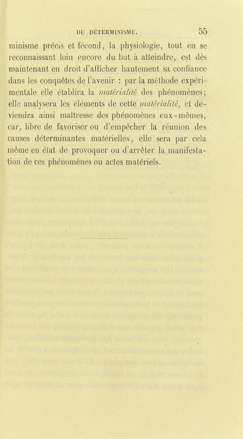 ininisme précis et fécond, la physiologie, tout en se reconnaissant loin encore du but à atteindre, est dès maintenant en droit d'afficher hautement sa confiance dans les conquêtes de l'avenir : par la méthode expéri- mentale elle établira la matérialité des phénomènes; elle analysera les éléments de cette matérialité, et de- viendra ainsi maîtresse des phénomènes eux-mêmes, car, libre de favoriser ou d'empêcher la réunion des causes déterminantes matérielles, elle sera par cela même en état de provoquer ou d'arrêter la manifesta- tion de ces phénomènes ou actes matériels.