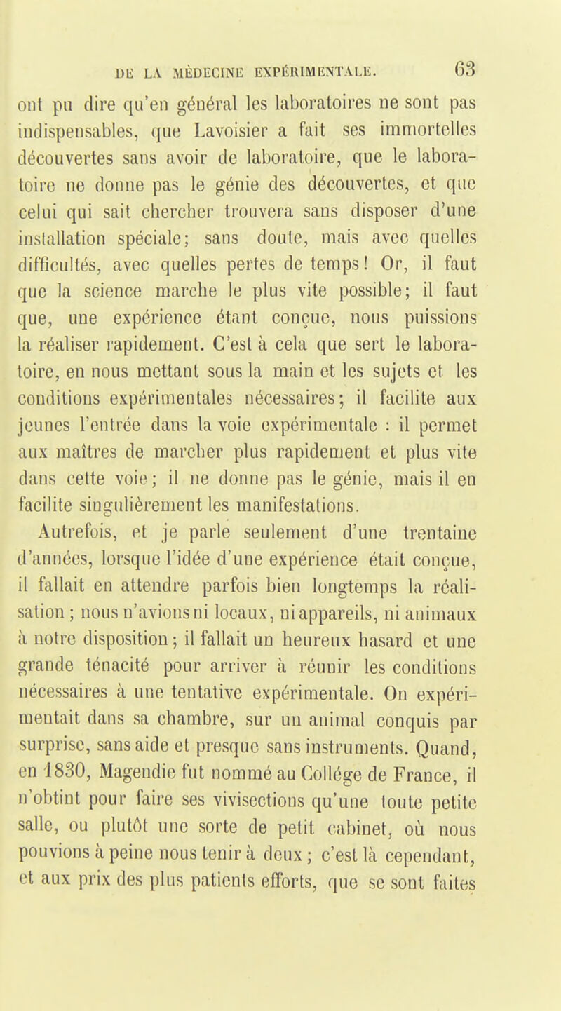 ont pu dire qu'en général les laboratoires ne sont pas indispensables, que Lavoisier a fait ses immortelles découvertes sans avoir de laboratoire, que le labora- toire ne donne pas le génie des découvertes, et que celui qui sait chercher trouvera sans disposer d'une installation spéciale; sans doute, mais avec quelles difficultés, avec quelles pertes de temps ! Or, il faut que la science marche le plus vite possible; il faut que, une expérience étant conçue, nous puissions la réaliser rapidement. C'est à cela que sert le labora- toire, en nous mettant sous la main et les sujets et les conditions expérimentales nécessaires; il facilite aux jeunes l'entrée dans la voie expérimentale : il permet aux maîtres de marcher plus rapidement et plus vite dans cette voie ; il ne donne pas le génie, mais il en facilite singulièrement les manifestations. Autrefois, et je parle seulement d'une trentaine d'années, lorsque l'idée d'une expérience était conçue, il fallait en attendre parfois bien longtemps la réali- sation ; nous n'avions ni locaux, ni appareils, ni animaux à notre disposition ; il fallait un heureux hasard et une grande ténacité pour arriver à réunir les conditions nécessaires à une tentative expérimentale. On expéri- mentait dans sa chambre, sur un animal conquis par surprise, sans aide et presque sans instruments. Quand, en 1830, Magendie fut nommé au Collège de France, il n'obtint pour faire ses vivisections qu'une toute petite salle, ou plutôt une sorte de petit cabinet, où nous pouvions à peine nous tenir à deux ; c'est là cependant, et aux prix des plus patients efforts, que se sont faites