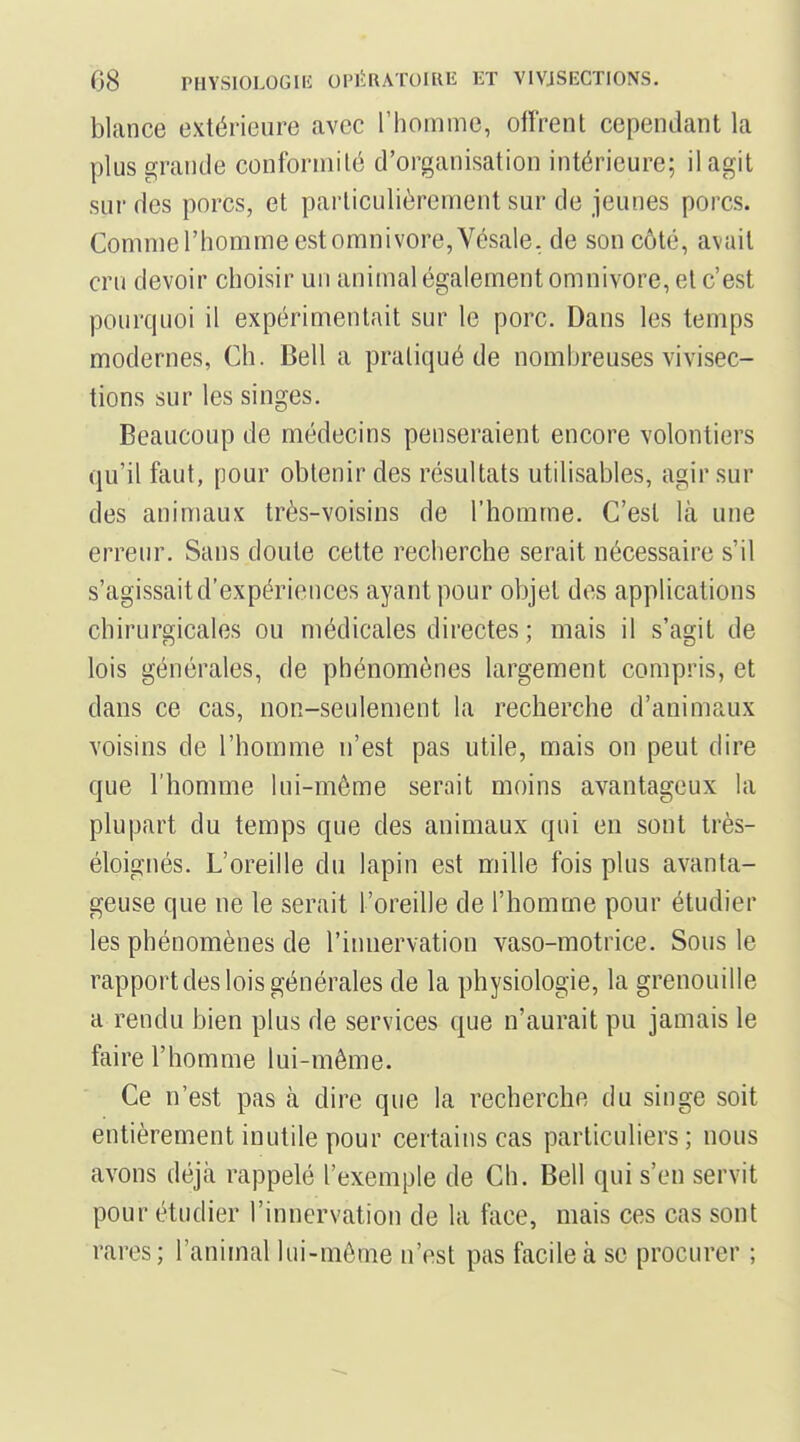 blance extérieure avec l'homme, offrent cependant la plus grande conformité d'organisation intérieure; il agit sur des porcs, et particulièrement sur de jeunes porcs. Comnierhommeestomnivore,Vésale. de son côté, avait cru devoir choisir un animal également omnivore, et c'est pourquoi il expérimentait sur le porc. Dans les temps modernes, Ch. Bell a pratiqué de nombreuses vivisec- tions sur les singes. Beaucoup de médecins penseraient encore volontiers qu'il faut, pour obtenir des résultats utilisables, agir sur des animaux très-voisins de l'homme. C'est là une erreur. Sans doute cette recherche serait nécessaire s'il s'agissait d'expériences ayant pour objet dos applications chirurgicales ou médicales directes ; mais il s'agit de lois générales, de phénomènes largement compris, et dans ce cas, non-seulement la recherche d'animaux voisins de l'homme n'est pas utile, mais on peut dire que l'homme lui-même serait moins avantageux la plupart du temps que des animaux qui en sont très- éloignés. L'oreille du lapin est mille fois plus avanta- geuse que ne le serait l'oreille de l'homme pour étudier les phénomènes de l'innervation vaso-motrice. Sous le rapport des lois générales de la physiologie, la grenouille a rendu bien plus de services que n'aurait pu jamais le faire l'homme lui-même. Ce n'est pas à dire que la recherche du singe soit entièrement inutile pour certains cas particuliers ; nous avons déjà rappelé l'exemple de Ch. Bell qui s'en servit pour étudier l'innervation de la face, mais ces cas sont rares; l'animal lui-même n'est pas facile à se procurer ;