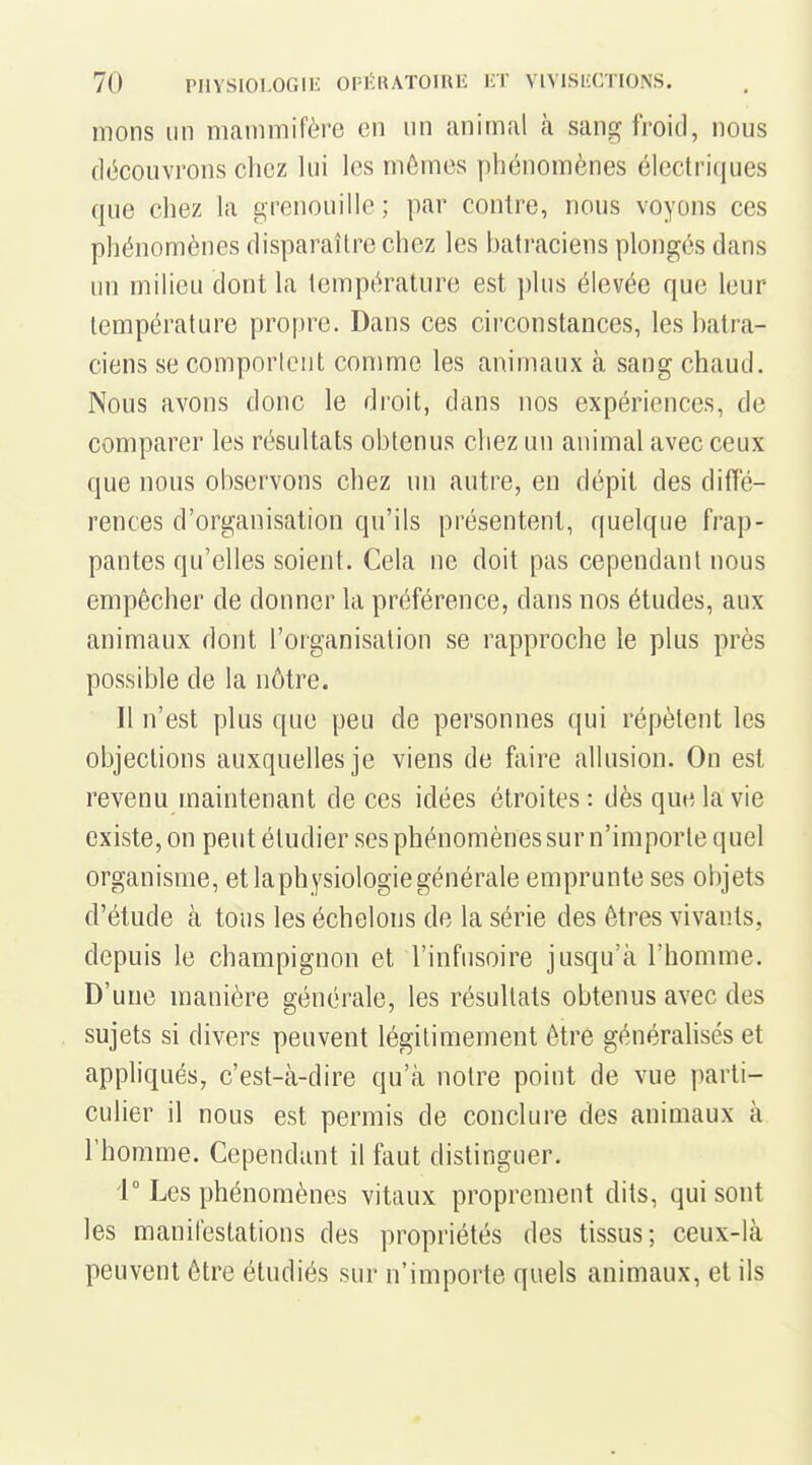 mons un mammifère en un animal à sang froid, nous découvrons chez lui les mômes phénomènes électriques que chez la grenouille ; par contre, nous voyons ces phénomènes disparaître chez les batraciens plongés dans un milieu dont la température est plus élevée que leur température prof)re. Dans ces circonstances, les batra- ciens se comporlcut comme les animaux à sang chaud. Nous avons donc le droit, dans nos expériences, de comparer les résultats obtenus chez un animal avec ceux que nous observons chez un autre, en dépit des diffé- rences d'organisation qu'ils présentent, quelque frap- pantes qu'elles soient. Cela ne doit pas cependant nous empêcher de donner la préférence, dans nos études, aux animaux dont l'organisation se rapproche le plus près possible de la nôtre. Il n'est plus que peu de personnes qui répètent les objections auxquelles je viens de faire allusion. On est revenu maintenant de ces idées étroites: dès que la vie existe, on peut étudier ses phénomènes sur n'importe quel organisme, et laphysiologiegénérale emprunte ses objets d'étude à tous les échelons de la série des êtres vivants, depuis le champignon et l'infusoire jusqu'à l'homme. D'une manière générale, les résultats obtenus avec des sujets si divers peuvent légitimement être généralisés et appliqués, c'est-à-dire qu'à notre point de vue parti- culier il nous est permis de conclure des animaux à l'homme. Cependant il faut distinguer. V Les phénomènes vitaux proprement dits, qui sont les manifestations des propriétés des tissus; ceux-là peuvent être étudiés sur n'importe quels animaux, et ils