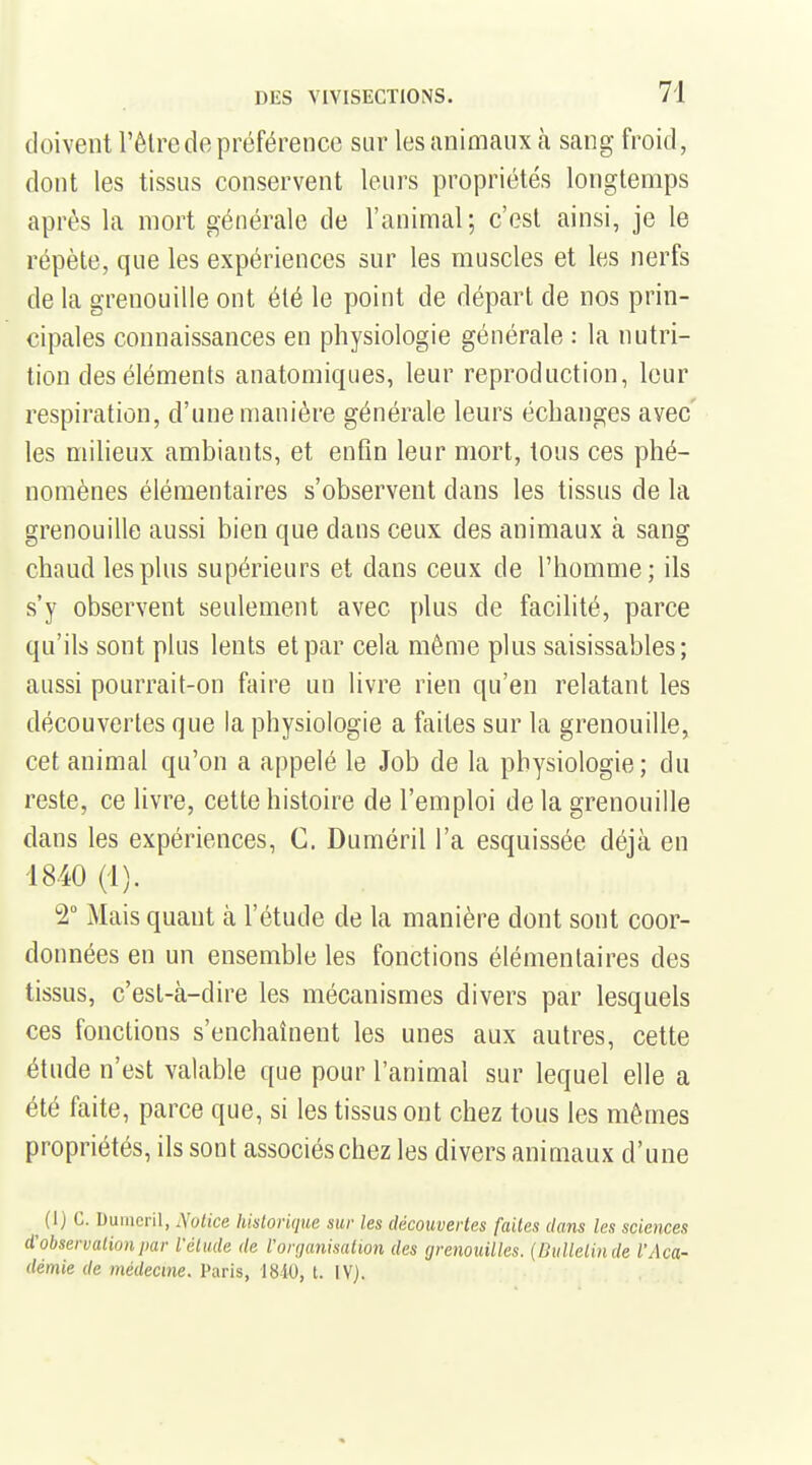 doivent l'être de préférence sur les animaux à sang froid, dont les tissus conservent leurs propriétés longtemps après la mort générale de l'animal; c'est ainsi, je le répèle, que les expériences sur les muscles et les nerfs de la grenouille ont été le point de départ de nos prin- cipales connaissances en physiologie générale : la nutri- tion des éléments anatomiques, leur reproduction, leur respiration, d'une manière générale leurs échanges avec' les milieux ambiants, et enfin leur mort, tous ces phé- nomènes élémentaires s'observent dans les tissus de la grenouille aussi bien que dans ceux des animaux à sang chaud les plus supérieurs et dans ceux de l'homme; ils s'y observent seulement avec plus de facilité, parce qu'ils sont plus lents et par cela même plus saisissables; aussi pourrait-on faire un livre rien qu'en relatant les découvertes que la physiologie a faites sur la grenouille, cet animal qu'on a appelé le Job de la physiologie; du reste, ce livre, cette histoire de l'emploi de la grenouille dans les expériences, C. Duméril l'a esquissée déjà en 1840 (1). 2° Mais quant à l'étude de la manière dont sont coor- données en un ensemble les fonctions élémentaires des tissus, c'est-à-dire les mécanismes divers par lesquels ces fonctions s'enchaînent les unes aux autres, cette étude n'est valable que pour l'animal sur lequel elle a été faite, parce que, si les tissus ont chez tous les mêmes propriétés, ils sont associés chez les divers animaux d'une ^ (1) c. Dumcril, jXolice historique sur les découvertes faites dans les sciences d'observation par l'étude de l'organisation des grenouilles. {Ihilletinde l'Aca- démie de médecine. Paris, 1840, t. IV).