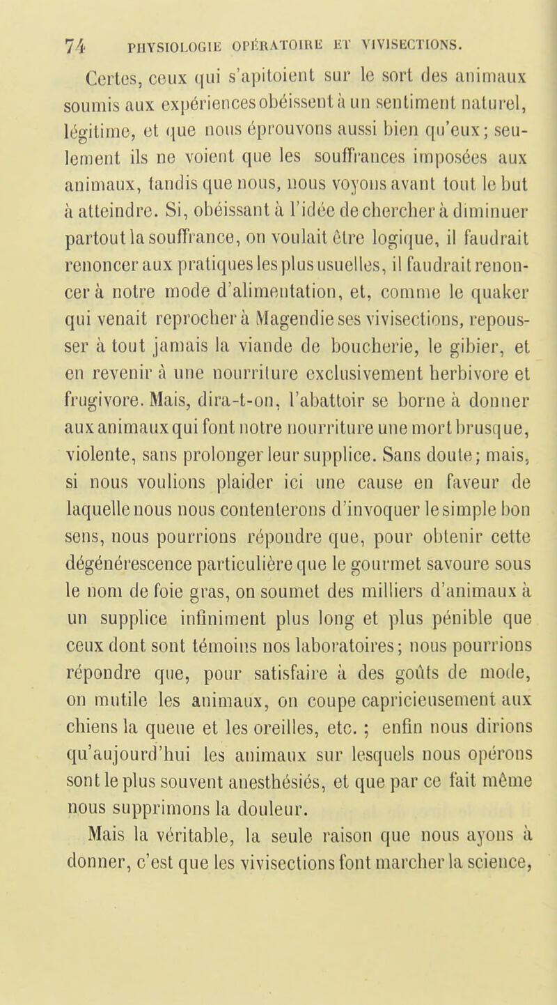 Certes, ceux qui s'apitoient sur le sort des animaux soumis aux expériences obéissent à un sentiment naturel, légitime, et que nous éprouvons aussi bien qu'eux; seu- lement ils ne voient que les souffrances imposées aux animaux, tandis que nous, nous voyons avant tout le but à atteindre. Si, obéissant à l'idée de chercher à diminuer partout la souffrance, on voulait être logique, il faudrait renoncer aux pratiques les plus usuelles, il faudrait renon- cer à notre mode d'alimentation, et, comme le quaker qui venait reprochera Magendieses vivisections, repous- ser à tout jamais la viande de boucherie, le gibier, et en revenir à une nourrilure exclusivement herbivore et frugivore. Mais, dira-t-on, l'abattoir se borne à donner aux animaux qui font notre nourriture une mort brusque, violente, sans prolonger leur supplice. Sans doute; mais, si nous voulions plaider ici une cause en faveur de laquelle nous nous contenterons d'invoquer le simple bon sens, nous pourrions répondre que, pour obtenir cette dégénérescence particulière que le gourmet savoure sous le nom de foie gras, on soumet des milliers d'animaux à un supplice infiniment plus long et plus pénible que ceux dont sont témoins nos laboratoires; nous pourrions répondre que, pour satisfaire à des goûts de mode, on mutile les animaux, on coupe capricieusement aux chiens la queue et les oreilles, etc. ; enfin nous dirions qu'aujourd'hui les animaux sur lesquels nous opérons sont le plus souvent anesthésiés, et que par ce fait même nous supprimons la douleur. Mais la véritable, la seule raison que nous ayons à donner, c'est que les vivisections font marcher la science,