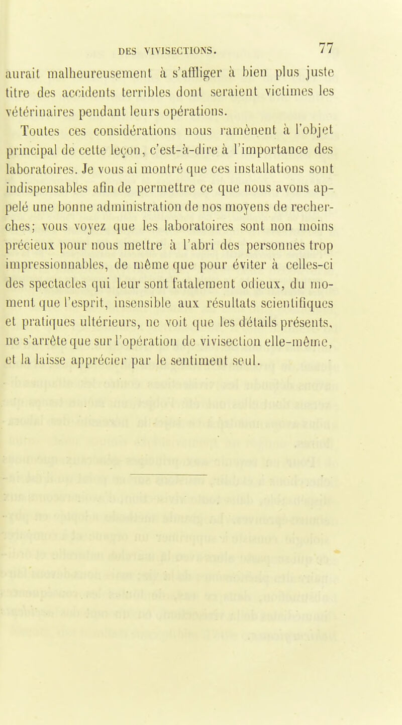 aurait malheiireusemeiU à s'affliger à bien plus juste titre des accidents terribles dont seraient victimes les vétérinaires pendant leurs opérations. Toutes ces considérations nous ramènent à l'objet principal de cette leçon, c'est-à-dire à l'importance des laboratoires. Je vous ai montré que ces installations sont indispensables afin de permettre ce que nous avons ap- pelé une bonne administration de nos moyens de recher- ches; vous voyez que les laboratoires sont non moins précieux pour nous mettre à l'abri des personnes trop impressionnables, de même que pour éviter à celles-ci des spectacles qui leur sont fatalement odieux, du mo- ment que l'esprit, insensible aux résultats scientifiques et pratiques ultérieurs, ne voit que les détails présents, ne s'arrête que sur l'opération do vivisection elle-même, et la laisse apprécier par le sentiment .seul.