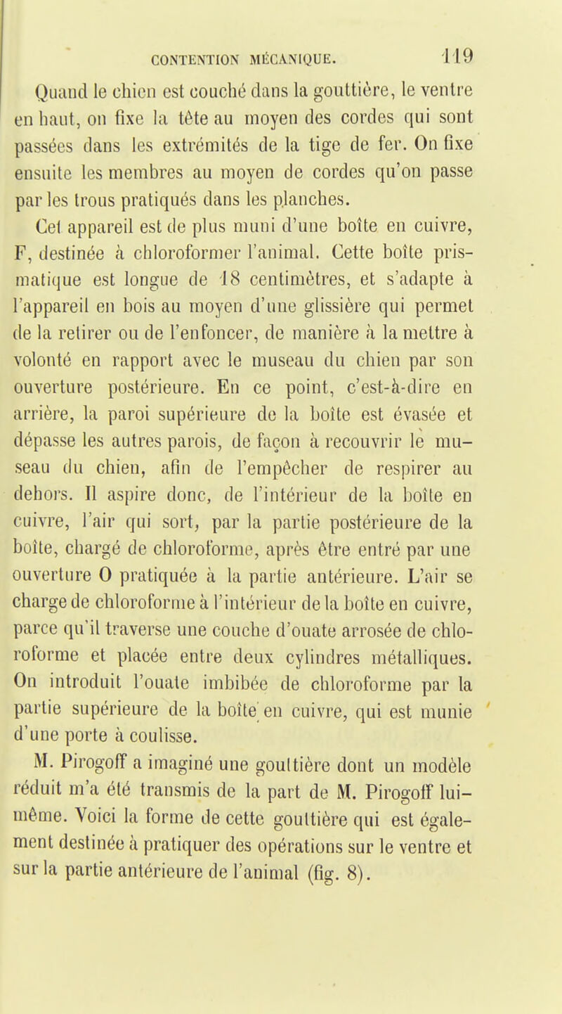 Quand le chien est couché dans la gouttière, le ventre en haut, on fixe hi tête au moyen des cordes qui sont passées dans les extrémités de la tige de fer. On fixe ensuite les membres au moyen de cordes qu'on passe parles trous pratiqués dans les planches. Cet appareil est de plus muni d'une boîte en cuivre, F, destinée à chloroformer l'animal. Cette boîte pris- matique est longue de 18 centimètres, et s'adapte à l'appareil en bois au moyen d'une glissière qui permet de la retirer ou de l'enfoncer, de manière à la mettre à volonté en rapport avec le museau du chien par son ouverture postérieure. En ce point, c'est-à-dire en arrière, la paroi supérieure de la boîte est évasée et dépasse les autres parois, de façon à recouvrir le mu- seau du chien, afin de l'empêcher de respirer au dehors. Il aspire donc, de l'intérieur de la boîte en cuivre, l'air qui sort, par la partie postérieure de la boîte, chargé de chloroforme, après être entré par une ouverture 0 pratiquée à la partie antérieure. L'air se charge de chloroforme à l'intérieur de la boîte en cuivre, parce qu'il traverse une couche d'ouate arrosée de chlo- roforme et placée entre deux cylindres métalliques. On introduit l'ouate imbibée de chloroforme par la partie supérieure de la boîte' en cuivre, qui est munie d'une porte à coulisse. Pirogoff a imaginé une goultière dont un modèle réduit m'a été transmis de la part de M. Pirogolî lui- même. Voici la forme de cette gouttière qui est égale- ment destinée à pratiquer des opérations sur le ventre et sur la partie antérieure de l'animal (fig. 8).