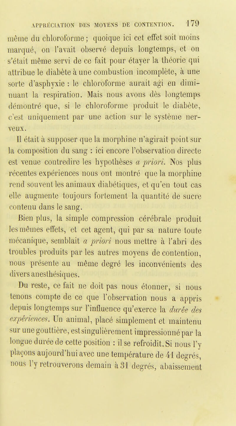 même du chloroforme ; quoique ici cet effet soit moins marqué, on l'avait observé depuis longtemps, et on s'était même servi de ce fait pour étayer la théorie qui attribue le diabète à une combustion incomplète, à une sorte d'asphyxie : le chloroforme aurait agi en dimi- nuant la respiration. Mais nous avons dès longtemps démontré que, si le chloroforme produit le diabète, c'est uniquement par une action sur le système ner- veux. Il était à supposer que la morphine n'agirait point sur la composition du sang : ici encore l'observation directe est venue contredire les hypothèses a priori. Nos plus récentes expériences nous ont montré que la morphine rend souvent les animaux diabétiques, et qu'en tout cas elle augmente toujours fortement la quantité de sucre contenu dans le sang. Bien plus, la simple compression cérébrale produit les mêmes effets, et cet agent, qui par sa nature toute mécanique, semblait a priori nous mettre à l'abri des troubles produits parles autres moyens de contention, nous présente au même degré les inconvénients des divers aneslhésiques. Du reste, ce fait ne doit pas nous étonner, si nous tenons compte de ce que l'observation nous a appris depuis longtemps sur l'influence qu'exerce la durée des expériences. Un animal, placé simplement et maintenu sur une gouttière, est singulièrement impressionné par la longue durée de cette position : il se refroidit. Si nous l'y plaçons aujourd'hui avec une température de 41 degrés, nous l'y retrouverons demain à 31 degrés, abaissement